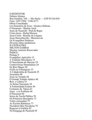 O REDENTOR
Editora Aliança
Rua Genebra, 168 — São Paulo — CEP 01316-010
Fone: 3107-5304 / 3106-4171
Obras Consultadas
Les Itineraires de Jesus - Gustave Dalman
O Nazareno - Sholem Asch
Jesus de Nazareth - Paul de Regia
Cristo Jesus - Rafael Housse
Jesus Cristo - Roselly de Lorgues
Jesus Desconhecido - Merencovsk
Os Evangelhos Sinóticos
Diversas obras mediúnicas
ILUSTRAÇÕES
MILTON GABBAI
Direitos Autorais Reservados
ÍNDICE:
Prólogo 9
Evangelhos Apócrifos 13
A Tradição Messiânica 15
O Nascimento do Messias 19
Controvérsias Doutrinárias 24
Os Reis Magos 28
Exílio no Estrangeiro 33
A Cidadezinha de Nazareth 35
Jerusalém 40
Jesus no Templo 44
O Grande Templo Judaico 46
Reis e Líderes 51
As Seitas Nacionais 54
A Fraternidade Essênia 56
Costumes da ´Época 61
Jesus e os Essênios 64
O Precursor 66
Início da Tarefa Pública 70
Os Primeiros Discípulos 73
Volta a Jerusalém 75
As Escolas Rabínicas 77
Nicodemo Ben Nicodemo 79
Regresso à Galiléia 82
Na Sinagoga de Nazareth 85
 