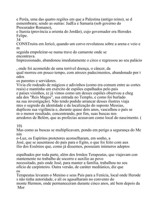 e Peréa, uma das quatro regiões em que a Palestina (antigo reino), se d
esmembrara; sendo as outras: JudEa e Samaria (sob governo do
Procurador Romano),
e Itureia (província a orienta do Jordão), cujo governador era Herodes
Felipe.
34
CONSTruira em Jericó, quando um corvo revoluteou sobre a arena e veio e
m
seguida empoleirar-se numa trave do camarote onde se
encontrava.
Impressionado, abandonou imediatamente o circo e regressou ao seu palácio
, onde foi acometido de uma terrível doença, o câncer, da
qual morreu em pouco tempo, com atrozes padecimentos, abandonado por t
odos
os parentes e servidores.
Vivia ele rodeado de mágicos e adivinhos (como era comum entre as cortes
reais) e mantinha um exército de espiões espalhados pelo país
e países visinhos, (e já vimos como um desses espiões observou a cheg
ada dos "Reis Magos", sua entrada no Templo, e como foi burlado
na sua investigação). Não tendo podido arrancar desses ilustres viaja
ntes o segredo da identidade e da localização do suposto Messias,
duplicou sua vigilância e, durante quase dois anos, vasculhou o país se
m o menor resultado, concentrando, por fim, suas buscas nos
arredores de Belém, que as profecias acusavam como local do nascimento. (
10)
Mas como as buscas se multiplicavam, pondo em perigo a segurança do Me
nin
o-Luz, os Espíritos protetores aconselharam, em sonho, a
José, que se ausentasse do país para o Egito, o que foi feito com aux
ílio dos Essênios que, como já dissemos, possuiam inúmeros adeptos
espalhados por toda parte, além dos Irmãos Terapeutas, que viajavam con
stantemente no trabalho de socorro e auxílio ao povo
necessitado, país onde José, para manter a família, trabalhou no seu
ofício de carpinteiro. Outra versão, de caráter mediúnico, diz que
os
Terapeutas levaram o Menino e seus Pais para a Fenícia, local onde Herode
s não tinha autoridade, e alí os agasalharam no convento do
monte Hermon, onde permaneceram durante cinco anos, até bem depois da
Mor
 
