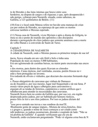 te de Herodes e das lutas internas que houve entre seus
herdeiros, na disputa de cargos e de riquezas; e que, após desaparecido t
odo perigo, voltaram para Nazareth, situada, como sabemos, na
Galiléia, a 123 quilômetros de Belém. (11)
(10) Este é o local onde Mateus refere ter havido uma matança de crian
ças por ordem de Herodes, na esperança de que entre os mortos
estivesse também o Messias esperado.
(11) Nessa casa de Nazareth, viveu Myriam e após o drama do Gólgota, to
rnou-se ela o ponto de reunião dos apóstolos e dos discípulos
durante a perseguição do clero judaico que somente amainou com a morte
do velho Hanan e a conversão de Saulo de Tarso.
Capítulo 7
A CIDADEZINHA DE NAZARETH
A cidade de Nazareth, onde o Menino passou os primeiros tempos de sua inf
ância, ficava situada em um vale fértil e belo e tinha uma
População de mais ou menos 5.000 habitantes.
Era um aglomerado de casinhas baixas, na maior parte encravadas nas encos
ta
s dos morros, para dentro dos quais ficavam os cômodos
interiores. Casas rústicas, mal ventiladas, escuras, porém frescas no v
erão e bem protegidas no inverno.
Era rodeada de olivais e vinhedos, que desciam das encostas formando degr
au
s. Pouso obrigatório de caravanas que vinham de Damasco
ou de Jrusalém e, por isso mesmo, lugar mal frequentado e de má fama. P
ossuia vários poços de água e albergues para caravaneiros e
erguiam ali as tendas de ferreiros, carpinteiros e outros artífices que t
rabalhavam para atender às necessidades das caravanas.
Nazareth ficava bem no centro da Galiléia que, por sua vez, era região
desprezada pelos judeus, por ser habitada por homens rústicos,
pouco fiéis às leis e aos ritos judaicos. Por isso os judeus diziam del
es:
"esse povo sentado nas trevas e nas sombras da morTE.
•Realmente gente de sangue impuro, -Mistura de sírios,fenícIos, ilnio
s e gregos e, quando o nome de Jesus começou a ser citado como
rabi poderoso, os judeus escarneciam, dizendo e cuspindo de lado: "Não sa
irá profeta da GaliléIa". E quando verificaram que ele era de
Nazareth, então exclamavam perguntando: "Pode vir alguma coisa boa de N
 