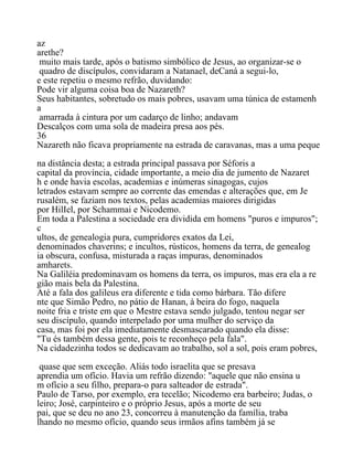 az
arethe?
muito mais tarde, após o batismo simbólico de Jesus, ao organizar-se o
quadro de discípulos, convidaram a Natanael, deCaná a segui-lo,
e este repetiu o mesmo refrão, duvidando:
Pode vir alguma coisa boa de Nazareth?
Seus habitantes, sobretudo os mais pobres, usavam uma túnica de estamenh
a
amarrada à cintura por um cadarço de linho; andavam
Descalços com uma sola de madeira presa aos pés.
36
Nazareth não ficava propriamente na estrada de caravanas, mas a uma peque
na distância desta; a estrada principal passava por Séforis a
capital da província, cidade importante, a meio dia de jumento de Nazaret
h e onde havia escolas, academias e inúmeras sinagogas, cujos
letrados estavam sempre ao corrente das emendas e alterações que, em Je
rusalém, se faziam nos textos, pelas academias maiores dirigidas
por HilIel, por Schammai e Nicodemo.
Em toda a Palestina a sociedade era dividida em homens "puros e impuros";
c
ultos, de genealogia pura, cumpridores exatos da Lei,
denominados chaverins; e incultos, rústicos, homens da terra, de genealog
ia obscura, confusa, misturada a raças impuras, denominados
amharets.
Na Galiléia predominavam os homens da terra, os impuros, mas era ela a re
gião mais bela da Palestina.
Até a fala dos galileus era diferente e tida como bárbara. Tão difere
nte que Simão Pedro, no pátio de Hanan, à beira do fogo, naquela
noite fria e triste em que o Mestre estava sendo julgado, tentou negar ser
seu discípulo, quando interpelado por uma mulher do serviço da
casa, mas foi por ela imediatamente desmascarado quando ela disse:
"Tu és também dessa gente, pois te reconheço pela fala".
Na cidadezinha todos se dedicavam ao trabalho, sol a sol, pois eram pobres,
quase que sem exceção. Aliás todo israelita que se presava
aprendia um ofício. Havia um refrão dizendo: "aquele que não ensina u
m ofício a seu filho, prepara-o para salteador de estrada".
Paulo de Tarso, por exemplo, era tecelão; Nicodemo era barbeiro; Judas, o
leiro; José, carpinteiro e o próprio Jesus, após a morte de seu
pai, que se deu no ano 23, concorreu à manutenção da família, traba
lhando no mesmo ofício, quando seus irmãos afins também já se
 