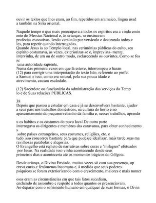 ouvir os textos que lhes eram, ao fim, repetidos em aramaico, língua usad
a também na Síria oriental.
Naquele tempo o que mais preocupava a todos os espíritos era a vinda emin
ente do Messias Nacional e, às crianças, se ensinavam
profecias evocativas, lendo versículo por versículo e decorando todos e
les, para repetir quando interrogadas.
Quando Jesus ia ao Templo local, nas cerimônias públicas do culto, seu
espírito costumava, às vezes, exteriorizar-se e, imprevista- mente,
intervinha, de um ou de outro modo, esclarecendo os ouvintes, Como se fos
se
uma autoridade sapiente.
Numa das primeira vezes em que lá esteve, interrompeu o hazan
(12) para corrigir uma interpretação do texto lido, referente ao profet
a Samuei e isso, como era natural, pela sua pouca idade e
atrevimento, causou escândalo.
(12) Sacerdote ou funcionário da administração dos serviços do Temp
lo e de Suas relações PÚBLICAS.
38
Depois que passou a estudar em casa e já se desenvolvera bastante, ajudav
a seus pais nos trabalhos domésticos, na cultura do horto e no
apascentamento do pequeno rebanho da família e, nesses trabalhos, aprende
u os hábitos e os costumes do povo local.De outra parte
interrogava os dirigentes e membros das caravanas, para obter conhecimento
s
sobre países estrangeiros, seus costumes, religiões, etc. e
tudo isso concorreu bastante para que pudesse idealizar, mais tarde suas ma
ravilhosas parábolas e alegorias.
O Evangelho está repleto de narrativas sobre curas e "milagres" efetuados
por Jesus. Na realidade isso vinha acontecendo desde seus
primeiros dias e aconteceria até os momentos trágicos do Gólgota.
Desde criança, o Divino Enviado, muitas vezes só com sua presença, op
erava curas e fenômenos incomuns e, à medida que seus poderes
psíquicos se foram exteriorizando com o crescimento, maiores e mais numer
osas eram as circunstâncias em que tais fatos sucediam,
enchendo de assombro e respeito a todos quantos os presenciavam.
Ao deparar com o sofrimento humano em qualquer de suas formas, o Divin
 