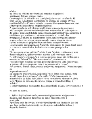 o Mes
tre sentia-se tomado de compaixão e fluídos magnéticos
irradiavam dele em grandes ondas.
Como espírito de elevadíssima condição (pois era um serafim do Sé
timo Céu de Amadores), já integrado na unidade da Criação Divina,
espírito da Esfera Crística, padecia com o sofrimento dos homens e nem
sempre podia esconder as próprias lágrimas.
À aproximação de sofredores e malfeitores seu coração sangrava e
não sossegava enquanto não beneficiasse a todos eles. E, com o passar
do tempo, essa sensibilidade extraordinária, realmente divina, aumentou d
e tal forma que, muitas vezes (como acontecia no período das
pregações), o levava ao esgotamento físico, sendo obrigado a afastar-
se para refazer-se, porque estava atuando em um corpo de carne,
sujeito às fraquezas próprias do plano denso em que vivemos.
Desde quando adolescente, em Nazareth, com auxílio do hazan local, assist
ia e socorria necessitados, inclusive escravos e persegui- dos
(13).
"Se tens amor ao teu próximo", dizia Jesus, "sentirás em ti mesmo suas
dores e alegrias e, quando doente, poderás curá-lo de seus males".
"O sofrimento", afirmava, "é a fonte do amor; as dores são cordas que n
os atam ao Pai do Céu". "Bem-aventurados", acrescentava,
"os que sofrem miséria e doença, porque pagam nesta vida suas dívidas
e grandes alegrias preparam para si mesmos na vida eterna".
Aos doentes, muitas vezes, quando era jovem, perguntava: "Acreditas que s
ou
capaz de curar-te?
Se a resposta era afirmativa, respondia: "Pois então estás curado, porq
ue a fé é uma força poderosa". Ou então: "Crês sinceramente na
misericórdia de nosso Pai Celeste"? Se a resposta era afirmativa, dizia
logo: "Então, na certa que te curarás, porque a bondade de Deus é
infinita".
E sempre rematava esses curtos diálogos pedindo a Deus, fervorosamente, p
ela cura do doente.
(13) Pela legislação de então, o escravo fugido que se abrigasse em u
ma casa, não devia ser devolvido ao dono, mas sim aceito e
protegido.
Após sete anos de serviço, o escravo podia pedir sua liberdade, que lhe
era dada mediante documento escrito, que as autoridades tinham o
dever de fornecer.
 