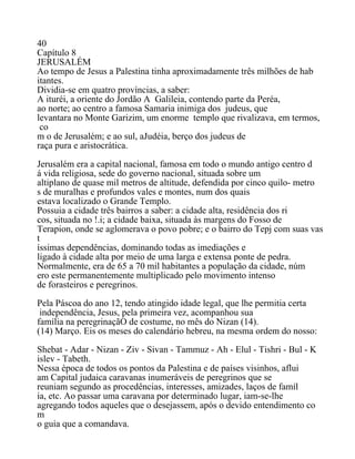 40
Capítulo 8
JERUSALÉM
Ao tempo de Jesus a Palestina tinha aproximadamente três milhões de hab
itantes.
Dividia-se em quatro províncias, a saber:
A ituréi, a oriente do Jordão A Galileia, contendo parte da Peréa,
ao norte; ao centro a famosa Samaria inimiga dos judeus, que
levantara no Monte Garizim, um enorme templo que rivalizava, em termos,
co
m o de Jerusalém; e ao sul, aJudéia, berço dos judeus de
raça pura e aristocrática.
Jerusalém era a capital nacional, famosa em todo o mundo antigo centro d
á vida religiosa, sede do governo nacional, situada sobre um
altiplano de quase mil metros de altitude, defendida por cinco quilo- metro
s de muralhas e profundos vales e montes, num dos quais
estava localizado o Grande Templo.
Possuia a cidade três bairros a saber: a cidade alta, residência dos ri
cos, situada no !.i; a cidade baixa, situada às margens do Fosso de
Terapion, onde se aglomerava o povo pobre; e o bairro do Tepj com suas vas
t
íssimas dependências, dominando todas as imediações e
ligado à cidade alta por meio de uma larga e extensa ponte de pedra.
Normalmente, era de 65 a 70 mil habitantes a população da cidade, núm
ero este permanentemente multiplicado pelo movimento intenso
de forasteiros e peregrinos.
Pela Páscoa do ano 12, tendo atingido idade legal, que lhe permitia certa
independência, Jesus, pela primeira vez, acompanhou sua
família na peregrinaçãO de costume, no mês do Nizan (14).
(14) Março. Eis os meses do calendário hebreu, na mesma ordem do nosso:
Shebat - Adar - Nizan - Ziv - Sivan - Tammuz - Ah - Elul - Tishri - Bul - K
islev - Tabeth.
Nessa época de todos os pontos da Palestina e de países visinhos, aflui
am Capital judaica caravanas inumeráveis de peregrinos que se
reuniam segundo as procedências, interesses, amizades, laços de famíl
ia, etc. Ao passar uma caravana por determinado lugar, iam-se-lhe
agregando todos aqueles que o desejassem, após o devido entendimento co
m
o guia que a comandava.
 