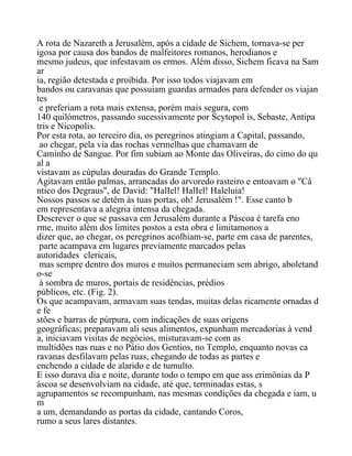 A rota de Nazareth a Jerusalém, após a cidade de Sichem, tornava-se per
igosa por causa dos bandos de malfeitores romanos, herodianos e
mesmo judeus, que infestavam os ermos. Além disso, Sichem ficava na Sam
ar
ia, região detestada e proibida. Por isso todos viajavam em
bandos ou caravanas que possuiam guardas armados para defender os viajan
tes
e preferiam a rota mais extensa, porém mais segura, com
140 quilómetros, passando sucessivamente por Scytopol is, Sebaste, Antipa
tris e Nicopolis.
Por esta rota, ao terceiro dia, os peregrinos atingiam a Capital, passando,
ao chegar, pela via das rochas vermelhas que chamavam de
Caminho de Sangue. Por fim subiam ao Monte das Oliveiras, do cimo do qu
al a
vistavam as cúpulas douradas do Grande Templo.
Agitavam então palmas, arrancadas do arvoredo rasteiro e entoavam o "Câ
ntico dos Degraus", de David: "HalIel! HalIel! Haleluia!
Nossos passos se detêm às tuas portas, oh! Jerusalém !". Esse canto b
em representava a alegria intensa da chegada.
Descrever o que se passava em Jerusalém durante a Páscoa é tarefa eno
rme, muito além dos limites postos a esta obra e limitamonos a
dizer que, ao chegar, os peregrinos acolhiam-se, parte em casa de parentes,
parte acampava em lugares previamente marcados pelas
autoridades clericais,
mas sempre dentro dos muros e muitos permaneciam sem abrigo, aboletand
o-se
à sombra de muros, portais de residências, prédios
públicos, etc. (Fig. 2).
Os que acampavam, armavam suas tendas, muitas delas ricamente ornadas d
e fe
stões e barras de púrpura, com indicações de suas origens
geográficas; preparavam ali seus alimentos, expunham mercadorias à vend
a, iniciavam visitas de negócios, misturavam-se com as
multidões nas ruas e no Pátio dos Gentios, no Templo, enquanto novas ca
ravanas desfilavam pelas ruas, chegando de todas as partes e
enchendo a cidade de alarido e de tumulto.
E isso durava dia e noite, durante todo o tempo em que ass erimônias da P
áscoa se desenvolviam na cidade, até que, terminadas estas, s
agrupamentos se recompunham, nas mesmas condições da chegada e iam, u
m
a um, demandando as portas da cidade, cantando Coros,
rumo a seus lares distantes.
 