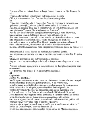 Em Jerusalém, os pais de Jesus se hospedavam em casa de Lia, Parenta de
M
yriam, onde também se juntavam outros parentes e conhe
Cidos, tomando conta dos cômodos interiores e dos pátios.
43
Foi nestas condições, diz o Evangelho, "que ao regressar a caravana, no
primeiro pouso (15), deram pela falta do menino e voltaram à
cidade para procurá-lo; e que o encontraram, ao fim de três dias, em um
dos pátios do Templo, discutindo com os doutores".
Não há que estranhar esse desaparecimento porque, à hora da partida,
havia sempre intensa balbúrdia na caravana, até que esta se
formasse em ordem e, quando ela se movia, os varões iam à frente, canta
ndo e tocando seus instrumentos, vindo em seguida as mulheres
e os velhos, com os seus bordões. Quanto às crianças, estas andavam d
e um lado para outro, livremente, na marcha, às vezes correndo,
mesmo, à frente da caravana, para chegarem primeiro ao ponto de pouso. De
maneira que, à saída, os pais do menino, não estando juntos,
mas separados, pensaram, um, que o menino estava em companhia do outro
ou,
talvez, em companhia dos outros meninos, nas suas
alegres correrias, só dando pela falta, depois que todos chegaram ao pous
o.
Por isso voltaram a procurá-lo e o encontraram no Templo, discutindo com
os doutores.
(15) Beeroth, não citado, a 15 quilómetros da cidade.
44
Capítulo 9
JESUS NO TEMPLO
No Templo era costume sentarem-se os rabinos em bancos rústicos, nos pó
rticos de entrada e nos seus pátios públicos, e, ao redor deles,
se aglomerava a multidão de assistentes, ávidos sempre de ouvir coment
ários sobre a Lei de Moysés, que cada rabino fazia segundo os
pontos de vista da "Escola" da linha iniciática à qual pertencia, isto
é, dos saduceus ou dos fariseus, das escolas de HilIei ou de Schamai.
Jesus realmente não seguira com a caravana; o Templo o atraía de forma
irresistível e, durante os dias que passou na cidade, não andava
em outros lugares que ali dentro, vasculhando todos os cantos, pátios e d
ependências, observando tudo o quanto se passava.
Naquele dia se aproximara de uma reunião que se realizava no pátio de N
icolau de Damasco (16) onde se debatiam os
problemas apaixonantes relacionados com a vinda do Messias nacional.
 