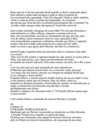 Doze anos já se haviam passado desde quando se dera a conjunção plane
tária indicial e ainda nada sucedera e nada se sabia a respeito de
seu nascimento tão aguardado. Teria Ele chegado? Nada se sabia, também,
sobre a vinda de Elias, o profeta da antiguidade. As escrituras
não diziam que Elias deveria vir primeiro para preparar-lhe o caminho? Se
já tinha vindo, porque então não aparecia? Israel não estava há
tanto tempo sofrendo a desgraça da escravidão? Era isto que discutiam a
caloradamente os velhos rabinos, enquanto o menino estava ao
lado, sem ser percebido, ouvindo os comentários até que, por fim, inter
veio de súbito, como costumava fazer às vezes, passando a falar
com extraordinária segurança e sabedoria, dizendo que 'Deus, o supremo
criador, lhes havia dado como primeira lei o amor por Ele sobre
todas as coisas e que agora, pelo Messias, dar-lhes-ia a mesma lei,
porém levada à suprema altura do amor por todas as criaturas e por toda
s as coisas".
"Que a lei do Pai criador e supremo doador da vida, jamais se exerce pela c
ólera, mas pela justiça, que vigora invariavelmente em todos
os mundos do imenso universo. Pelo amor estareis em mim, diz o Pai e estar
e
i em vós, pois que sois uma emanação do meu supremo ser.
O Messias que esperais já está entre vós e será meu verbo, para que
vos ameis uns aos outros e possais vos integrar na unidade divina que
é Luz, Energia e Amor eterno".
Enquanto falava, o menino parecia irradiar intensa luz ao seu redor e cresc
ia em estatura, maior que um homem. Mas, de súbito, calou-se,
enquanto os doutores presentes, estarrecidos de espanto, se entreolhavam, p
orque o menino havia esclarecido suas dúvidas e tocado
profundamente suas almas.
Quando se afastou, eles disseram entre si: "O Espírito Divino soprou agor
a neste recinto".
(16) Letrado fariseu, exministro da corte de Herodes, o Grande.
46
Capítulo 10
O GRANDE TEMPLO JUDAICO
Idealizado pelo rei David e construído no reinado de seu filho Salomão,
o Grande Templo era o orgulho e a glória da nação.
Orientou sua construção, uma equipe de técnicos fenícios, enviados
pelo rei Hiram em troca de mercadorias e de segurança de paz entre
 