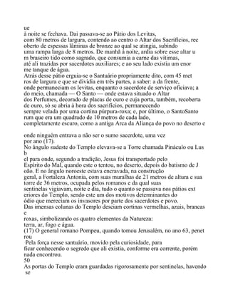 ue
à noite se fechava. Dai passava-se ao Pátio dos Levitas,
com 80 metros de largura, contendo ao centro o Altar dos Sacrifícios, rec
oberto de espessas lâminas de bronze ao qual se atingia, subindo
uma rampa larga de 8 metros. De manhã à noite, ardia sobre esse altar u
m braseiro tido como sagrado, que consumia a carne das vítimas,
até ali trazidas por sacerdotes auxiliares; e ao seu lado existia um enor
me tanque de água.
Atrás desse pátio erguia-se o Santuário propriamente dito, com 45 met
ros de largura e que se dividia em três partes, a saber: a da frente,
onde permaneciam os levitas, enquanto o sacerdote de serviço oficiava; a
do meio, chamada — O Santo — onde estava situado o Altar
dos Perfumes, decorado de placas de ouro e cuja porta, também, recoberta
de ouro, só se abria à hora dos sacrifícios, permanecendo
sempre velada por uma cortina púrpura-roxa; e, por último, o SantoSanto
rum que era um quadrado de 10 metros de cada lado,
completamente escuro, como a antiga Arca da Aliança do povo no deserto e
onde ninguém entrava a não ser o sumo sacerdote, uma vez
por ano (17).
No ângulo sudeste do Templo elevava-se a Torre chamada Pináculo ou Lus
b
el para onde, segundo a tradição, Jesus foi transportado pelo
Espírito do Mal, quando este o tentou, no deserto, depois do batismo de J
oão. E no ângulo noroeste estava encravada, na construção
geral, a Fortaleza Antonia, com suas muralhas de 21 metros de altura e sua
torre de 36 metros, ocupada pelos romanos e da qual suas
sentinelas vigiavam, noite e dia, tudo o quanto se passava nos pátios ext
eriores do Templo, sendo este um dos motivos determinantes do
ódio que mereciam os invasores por parte dos sacerdotes e povo.
Das imensas colunas do Templo desciam cortinas vermelhas, azuis, brancas
e
roxas, simbolizando os quatro elementos da Natureza:
terra, ar, fogo e água.
(17) O general romano Pompeu, quando tomou Jerusalém, no ano 63, penet
rou
Pela força nesse santuário, movido pela curiosidade, para
ficar conhecendo o segredo que ali existia, conforme era corrente, porém
nada encontrou.
50
As portas do Templo eram guardadas rigorosamente por sentinelas, havendo
se
 