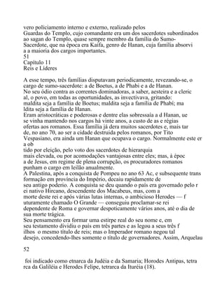 vero policiamento interno e externo, realizado pelos
Guardas do Templo, cujo comandante era um dos sacerdotes subordinados
ao sagan do Templo, quase sempre membro da família do Sumo-
Sacerdote, que na época era Kaifa, genro de Hanan, cuja família absorvi
a a maioria dos cargos importantes.
51
Capítulo 11
Reis e Líderes
A esse tempo, três famílias disputavam periodicamente, revezando-se, o
cargo de sumo-sacerdote: a de Boetus, a de Phabi e a de Hanan.
No seu ódio contra as correntes dominadoras, a saber, aesteira e a cleric
al, o povo, em todas as oportunidades, as invectivava, gritando:
maldita seja a família de Boetus; maldita seja a família de Phabí; ma
ldita seja a família de Hanan.
Eram aristocráticas e poderosas e dentre elas sobressaía a d Hanan, ue
se vinha mantendo nos cargos há vinte anos, a custo de as e régias
ofertas aos romanos. Essa família já dera muitos sacerdotes e, mais tar
de, no ano 70, ao ser a cidade destruida pelos romanos, por Tito
Vespasiano, era ainda um Hanan que ocupava o cargo. Normalmente este er
a ob
tido por eleição, pelo voto dos sacerdotes de hierarquia
mais elevada, ou por acomodações vantajosas entre eles; mas, à époc
a de Jesus, em regime de plena corrupção, os procuradores romanos
punham o cargo em leilão anualmente.
A Palestina, após a conquista de Pompeu no ano 63 Ac, e subsequente trans
formação em província do Império, decaiu rapidamente de
seu antigo poderio. A conquista se deu quando o país era governado pelo r
ei nativo Hircano, descendente dos Macabeus, mas, com a
morte deste rei e após várias lutas internas, o ambicioso Herodes — f
uturamente chamado O Grande — conseguiu proclamar-se rei
dependente de Roma e governar despoticamente vários anos, até o dia de
sua morte trágica.
Seu pensamento era formar uma estirpe real do seu nome e, em
seu testamento dividiu o país em três partes e as legou a seus três f
ilhos o mesmo título de reis; mas o Imperador romano negou tal
desejo, concedendo-lhes somente o título de governadores. Assim, Arquelau
52
foi indicado como etnarca da Judéia e da Samaria; Horodes Antipas, tetra
rca da Galiléia e Herodes Felipe, tetrarca da Ituréia (18).
 