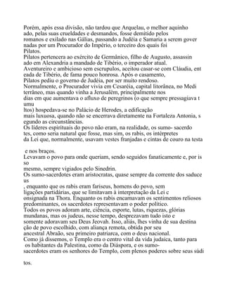 Porém, após essa divisão, não tardou que Arquelau, o melhor aquinho
ado, pelas suas crueldades e desmandos, fosse demitido pelos
romanos e exilado nas Gálias, passando a Judéia e Samaria a serem gover
nadas por um Procurador do Império, o terceiro dos quais foi
Pilatos.
Pilatos pertencera ao exército de Germânico, filho de Augusto, assassin
ado em Alexandria a mandado de Tibério, o imperador atual.
Aventureiro e ambicioso sem escrupulos, aceitou casar-se com Cláudia, ent
eada de Tibério, de fama pouco honrosa. Após o casamento,
Pilatos pediu o governo de Judéia, por ser muito rendoso.
Normalmente, o Procurador vivia em Cesaréia, capital litorânea, no Medi
terrâneo, mas quando vinha a Jerusalém, principalmente nos
dias em que aumentava o afluxo de peregrinos (o que sempre pressagiava t
umu
ltos) hospedava-se no Palácio de Herodes, a edificação
mais luxuosa, quando não se encerrava diretamente na Fortaleza Antonia, s
egundo as circunstâncias.
Os líderes espirituais do povo não eram, na realidade, os sumo- sacerdo
tes, como seria natural que fosse, mas sim, os rabis, os intérpretes
da Lei que, normalmente, usavam vestes franjadas e cintas de couro na testa
e nos braços.
Levavam o povo para onde queriam, sendo seguidos fanaticamente e, por is
so
mesmo, sempre vigiados pelo Sinedrin.
Os sumo-sacerdotes eram aristocratas, quase sempre da corrente dos saduce
us
, enquanto que os rabis eram fariseus, homens do povo, sem
ligações partidárias, que se limitavam à interpretação da Lei c
onsignada na Thora. Enquanto os rabis encarnavam os sentimentos reliosos
predominantes, os sacerdotes representavam o poder político.
Todos os povos adoram arte, ciência, esporte, lutas, riquezas, glórias
mundanas, mas os judeus, nesse tempo, desprezavam tudo isto e
somente adoravam seu Deus Jeovah. Isso, aliás, lhes vinha de sua destina
ção de povo escolhido, com aliança remota, obtida por seu
ancestral Abraão, seu primeiro patriarca, com o deus nacional.
Como já dissemos, o Templo era o centro vital da vida judaica, tanto para
os habitantes da Palestina, como da Diáspora, e os sumo-
sacerdotes eram os senhores do Templo, com plenos poderes sobre seus súdi
tos.
 
