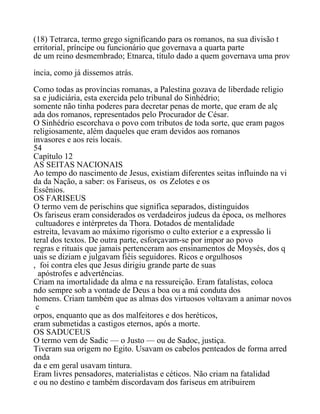 (18) Tetrarca, termo grego significando para os romanos, na sua divisão t
erritorial, príncipe ou funcionário que governava a quarta parte
de um reino desmembrado; Etnarca, título dado a quem governava uma prov
íncia, como já dissemos atrás.
Como todas as províncias romanas, a Palestina gozava de liberdade religio
sa e judiciária, esta exercida pelo tribunal do Sinhédrio;
somente não tinha poderes para decretar penas de morte, que eram de alç
ada dos romanos, representados pelo Procurador de César.
O Sinhédrio escorchava o povo com tributos de toda sorte, que eram pagos
religiosamente, além daqueles que eram devidos aos romanos
invasores e aos reis locais.
54
Capítulo 12
AS SEITAS NACIONAIS
Ao tempo do nascimento de Jesus, existiam diferentes seitas influindo na vi
da da Nação, a saber: os Fariseus, os os Zelotes e os
Essênios.
OS FARISEUS
O termo vem de perischins que significa separados, distinguidos
Os fariseus eram considerados os verdadeiros judeus da época, os melhores
cultuadores e intérpretes da Thora. Dotados de mentalidade
estreita, levavam ao máximo rigorismo o culto exterior e a expressão li
teral dos textos. De outra parte, esforçavam-se por impor ao povo
regras e rituais que jamais pertenceram aos ensinamentos de Moysés, dos q
uais se diziam e julgavam fiéis seguidores. Ricos e orgulhosos
, foi contra eles que Jesus dirigiu grande parte de suas
apóstrofes e advertências.
Criam na imortalidade da alma e na ressureição. Eram fatalistas, coloca
ndo sempre sob a vontade de Deus a boa ou a má conduta dos
homens. Criam também que as almas dos virtuosos voltavam a animar novos
c
orpos, enquanto que as dos malfeitores e dos heréticos,
eram submetidas a castigos eternos, após a morte.
OS SADUCEUS
O termo vem de Sadic — o Justo — ou de Sadoc, justiça.
Tiveram sua origem no Egito. Usavam os cabelos penteados de forma arred
onda
da e em geral usavam tintura.
Eram livres pensadores, materialistas e céticos. Não criam na fatalidad
e ou no destino e também discordavam dos fariseus em atribuirem
 