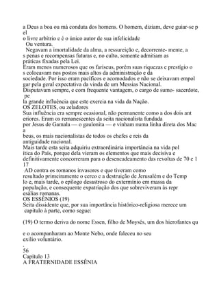 a Deus a boa ou má conduta dos homens. O homem, diziam, deve guiar-se p
el
o livre arbítrio e é o único autor de sua infelicidade
Ou ventura.
Negavam a imortalidade da alma, a ressureição e, decorrente- mente, a
s penas e recompensas futuras e, no culto, somente admitiam as
práticas fixadas pela Lei.
Eram menos numerosos que os fariseus, porém suas riquezas e prestígio o
s colocavam nos postos mais altos da administração e da
sociedade. Por isso eram pacíficos e acomodados e não se deixavam empol
gar pela geral expectativa da vinda de um Messias Nacional.
Disputavam sempre, e com frequente vantagem, o cargo de sumo- sacerdote,
pe
la grande influência que este exercia na vida da Nação.
OS ZELOTES, ou zeladores
Sua influência era sempre ocasional, não permanente como a dos dois ant
eriores. Eram os remanescentes da seita nacionalista fundada
por Jesus de Gamala — o gaulonita — e vinham numa linha direta dos Mac
a
beus, os mais nacionalistas de todos os chefes e reis da
antiguidade nacional.
Mais tarde esta seita adquiriu extraordinária importância na vida pol
ítica do País, porque dela vieram os elementos que mais decisiva e
definitivamente concorreram para o desencadeamento das revoltas de 70 e 1
17
AD contra os romanos invasores e que tiveram como
resultado primeiramente o cerco e a destruição de Jerusalém e do Temp
lo e, mais tarde, o epílogo desastroso do extermínio em massa da
população, e consequente expatriação dos que sobreviveram às repr
esálias romanas.
OS ESSÊNIOS (19)
Seita dissidente que, por sua importância histórico-religiosa merece um
capítulo à parte, como segue:
(19) O termo deriva do nome Essen, filho de Moysés, um dos hierofantes qu
e o acompanharam ao Monte Nebo, onde faleceu no seu
exílio voluntário.
.
56
Capítulo 13
A FRATERNIDADE ESSÊNIA
 