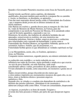 Quando o Governador Planetário encarnou como Jesus de Nazareth, para su
a
imortal missão sacrificial, outros espíritos, devidamente
qualificados, desceram também para auxiliá-lo e preparar-lhe os caminho
s. Assim, os familiares, os discípulos, os apóstolos...
Uma das mais marcantes dessas tarefas coube à Fraternidade dos Essênios
, que o amparou desde jovem até os últimos instantes de sua
tarefa redentora.
João Batista era essênio e, quando desceu para as margens do Alto Jord
ão, vindo do Mosteiro do Monte Hermon, na Fenícia, para dar
cumprimento à sua tarefa de Precursor do Messias, fê-lo atendendo orden
s que de há muito aguardava, esperando a sua vez.
Detentores, há séculos, das tradições de sabedoria herdadas dos ant
epassados, conservavam os essênios, em seus mosteiros nas
montanhas palestinas, fenícias e árabes, arquivos preciosos e conhecime
ntos relacionados com o passado da humanidade; e assim como a
Fraternidade dos Profetas Brancos, na legendária Atlântida, apoiou os M
issionários Anfion e Antúlio, que ali encarnaram, e a
Fraternidade Kobda apoiou os que difundiram as verdades espirituais no Egi
t
o e na Mesopotâmia, assim, eles, os Essênios, apoiaram a
Jesus, na Palestina.
Conquanto menos numerosos, segundo parecia, seu número entretanto não e
ra conhecido com exatidão e, se muito reduzida era sua
influência nas rodas do Governo, muito profunda e ampla era a que exercia
no seio do povo humilde, em toda Palestina, onde eram
considerados sábios e santos, possuidores de altos poderes espirituais.
Viviam afastados do mundo, como anacoretas, em mosteiros e grutas nos al
can
tilados circunvizinhos, porque discordavam dos rumos que
o clero judaico imprimira aos ensinamentos mosaicos dos quais eles, os ess
ênios, eram os herdeiros diretos e possuiam arquivos
autênticos e fiéis.
Segundo eles, as virtudes e a conduta reta dependiam da continência e do
domínio das paixões inferiores. Abstinham-se do casamento e
adotavam crianças orfãs como filhos. Viviam em comunidades, desprezando
as riquezas, as posições e os bens do mundo. Exigiam a
reversão dos bens pessoais à Ordem, por parte dos que desejavam ingress
ar
nela.
 