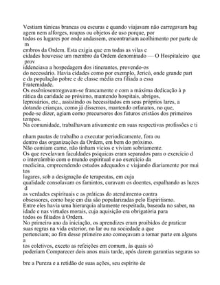 Vestiam túnicas brancas ou escuras e quando viajavam não carregavam bag
agem nem alforges, roupas ou objetos de uso porque, por
todos os lugares por onde andassem, encontrariam acolhimento por parte de
m
embros da Ordem. Esta exigia que em todas as vilas e
cidades houvesse um membro da Ordem denominado — O Hospitaleiro que
prov
iddenciava a hospedagem dos itinerantes, provendo-os
do necessário. Havia cidades como por exemplo, Jericó, onde grande part
e da população pobre e de classe média era filiada a essa
Fraternidade.
Os essêniosentregavam-se francamente e com a máxima dedicação à p
rática da caridade ao próximo, mantendo hospitais, abrigos,
leprosários, etc., assistindo os hecessitados em seus próprios lares, a
dotando crianças, como já dissemos, mantendo orfanatos, no que,
pode-se dizer, agiam como precursores dos futuros cristãos dos primeiros
tempos.
Na comunidade, trabalhavam ativamente em suas respectivas profissões e ti
nham pautas de trabalho a executar periodicamente, fora ou
dentro das organizações da Ordem, em bem do próximo.
Não comiam carne, não tinham vícios e viviam sobriamente.
Os que revelavam faculdades psíquicas eram separados para o exercício d
o intercâmbio com o mundo espiritual e ao exercício da
medicina, empreendendo estudos adequados e viajando diariamente por mui
tos
lugares, sob a designação de terapeutas, em cuja
qualidade consolavam os famintos, curavam os doentes, espalhando as luzes
d
as verdades espirituais e as práticas do atendimento contra
obsessores, como hoje em dia são popularizadas pelo Espiritismo.
Entre eles havia uma hierarquia altamente respeitada, baseada no saber, na
idade e nas virtudes morais, cuja aquisição era obrigatória para
todos os filiados à Ordem.
No primeiro ano da iniciação, os aprendizes eram proibidos de praticar
suas regras na vida exterior, no lar ou na sociedade a que
pertenciam; ao fim desse primeiro ano começavam a tomar parte em alguns
a
tos coletivos, exceto as refeições em comum, às quais só
poderiam Comparecer dois anos mais tarde, após darem garantias seguras so
bre a Pureza e a retidão de suas ações, seu espírito de
 
