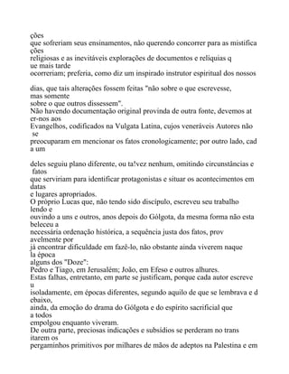 ções
que sofreriam seus ensinamentos, não querendo concorrer para as mistifica
ções
religiosas e as inevitáveis explorações de documentos e relíquias q
ue mais tarde
ocorreriam; preferia, como diz um inspirado instrutor espiritual dos nossos
dias, que tais alterações fossem feitas "não sobre o que escrevesse,
mas somente
sobre o que outros dissessem".
Não havendo documentação original provinda de outra fonte, devemos at
er-nos aos
Evangelhos, codificados na Vulgata Latina, cujos veneráveis Autores não
se
preocuparam em mencionar os fatos cronologicamente; por outro lado, cad
a um
deles seguiu plano diferente, ou ta!vez nenhum, omitindo circunstâncias e
fatos
que serviriam para identificar protagonistas e situar os acontecimentos em
datas
e lugares apropriados.
O próprio Lucas que, não tendo sido discípulo, escreveu seu trabalho
lendo e
ouvindo a uns e outros, anos depois do Gólgota, da mesma forma não esta
beleceu a
necessária ordenação histórica, a sequência justa dos fatos, prov
avelmente por
já encontrar dificuldade em fazê-lo, não obstante ainda viverem naque
la época
alguns dos "Doze":
Pedro e Tiago, em Jerusalém; João, em Efeso e outros alhures.
Estas falhas, entretanto, em parte se justificam, porque cada autor escreve
u
isoladamente, em épocas diferentes, segundo aquilo de que se lembrava e d
ebaixo,
ainda, da emoção do drama do Gólgota e do espírito sacrificial que
a todos
empolgou enquanto viveram.
De outra parte, preciosas indicações e subsídios se perderam no trans
itarem os
pergaminhos primitivos por milhares de mãos de adeptos na Palestina e em
 