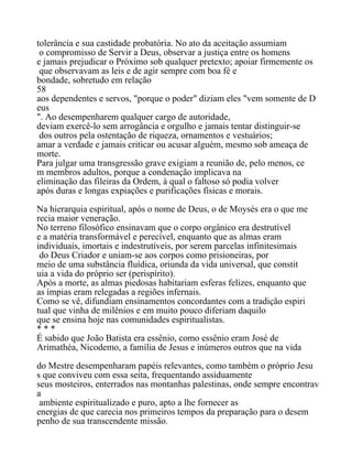 tolerância e sua castidade probatória. No ato da aceitação assumiam
o compromisso de Servir a Deus, observar a justiça entre os homens
e jamais prejudicar o Próximo sob qualquer pretexto; apoiar firmemente os
que observavam as leis e de agir sempre com boa fé e
bondade, sobretudo em relação
58
aos dependentes e servos, "porque o poder" diziam eles "vem somente de D
eus
". Ao desempenharem qualquer cargo de autoridade,
deviam exercê-lo sem arrogância e orgulho e jamais tentar distinguir-se
dos outros pela ostentação de riqueza, ornamentos e vestuários;
amar a verdade e jamais criticar ou acusar alguém, mesmo sob ameaça de
morte.
Para julgar uma transgressão grave exigiam a reunião de, pelo menos, ce
m membros adultos, porque a condenação implicava na
eliminação das fileiras da Ordem, à qual o faltoso só podia volver
após duras e longas expiações e purificações físicas e morais.
Na hierarquia espiritual, após o nome de Deus, o de Moysés era o que me
recia maior veneração.
No terreno filosófico ensinavam que o corpo orgânico era destrutível
e a matéria transformável e perecível, enquanto que as almas eram
individuais, imortais e indestrutíveis, por serem parcelas infinitesimais
do Deus Criador e uniam-se aos corpos como prisioneiras, por
meio de uma substância fluídica, oriunda da vida universal, que constit
uia a vida do próprio ser (perispírito).
Após a morte, as almas piedosas habitariam esferas felizes, enquanto que
as ímpias eram relegadas a regiões infernais.
Como se vê, difundiam ensinamentos concordantes com a tradição espiri
tual que vinha de milênios e em muito pouco diferiam daquilo
que se ensina hoje nas comunidades espiritualistas.
* * *
É sabido que João Batista era essênio, como essênio eram José de
Arimathéa, Nicodemo, a família de Jesus e inúmeros outros que na vida
do Mestre desempenharam papéis relevantes, como também o próprio Jesu
s que conviveu com essa seita, frequentando assiduamente
seus mosteiros, enterrados nas montanhas palestinas, onde sempre encontrav
a
ambiente espiritualizado e puro, apto a lhe fornecer as
energias de que carecia nos primeiros tempos da preparação para o desem
penho de sua transcendente missão.
 