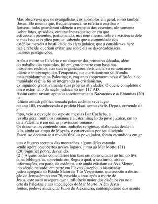 Mas observe-se que os evangelistas e os apóstolos em geral, como também
Jesus, Ele mesmo que, frequentemente, se referia a escribas e
fariseus, todos guardaram silêncio a respeito dos essenios, não somente
sobre fatos, episódios, circunstâncias quaisquer em que
estivessem presentes, participando, mas nem mesmo sobre a existência dele
s; mas isso se explica porque, sabendo que a comunidade dos
essênios merecia a hostilidade do clero judaico, que a considerava heré
tica e rebelde, queriam evitar que sobre ela se desencadeassem
maiores perseguições.
Após a morte no Calvário e no decorrer das primeiras décadas, além
do trabalho dos apóstolos, foi em grande parte com base nos
mosteiros essênios, nas suas organizações assistenciais e no concurso
diário e ininterrupto dos Terapeutas, que o cristianismo se difundiu
mais rapidamente na Palestina; e, enquanto cooperaram nessa difusão, a co
munidade essênia foi se integrando no cristianismo,
extinguindo gradativamente suas próprias atividades, O que se completou c
om o extermínio da nação judaica no ano 117 AD.
Assim como haviam apoiado anteriormente os Nazarenos e os Ebionitas (20)
, a
última atitude pública tomada pelos essênios teve lugar
no ano 105, reconhecendo o profeta Elxai, como chefe. Depois, correndo o t
e
mpo, veio a elevação do suposto messias Bar Cocheba, a
revolta geral contra os romanos e a exterminação do povo judaico, em to
da a Palestina e em outras províncias romanas.
Os documentos contendo suas tradições religiosas, elaboradas desde in
ício, ainda ao tempo de Moysés, e conservados por seu discípulo
Essen, ao declarar-se a revolta final do povo judeu, foram escondidos em gr
utas e lugares secretos das montanhas, alguns deles estando
sendo agora descobertos nesses lugares, junto ao Mar Morto. (21)
(20) Significa pobre, desvalido.
(21) Alguns destes comentários têm base em obras citadas ao fim do livr
o, na bibliografia, sobretudo em Regia o qual, a seu turno, obteve
informações, em parte, de essênios, que ainda existiam na Asia Menor,
no século passado; em parte em Flavius Josepho, o historiador
judeu agregado ao Estado Maior de Tito Vespasiano, que assistiu a destrui
ção de Jerusalém no ano 70; nascido 4 anos após a morte de
Jesus, este autor assegura que a influência maior dos essênios era no n
orte da Palestina e nas imediações do Mar Morto. Além destas
fontes, pode-se ainda citar Filon de Alexandria, contemporâneo dos aconte
 