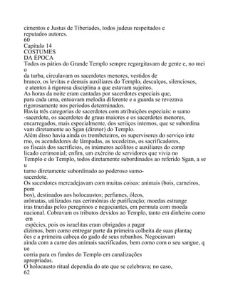 cimentos e Justus de Tiberiades, todos judeus respeitados e
reputados autores.
60
Capítulo 14
COSTUMES
DA ÉPOCA
Todos os pátios do Grande Templo sempre regorgitavam de gente e, no mei
o
da turba, circulavam os sacerdotes menores, vestidos de
branco, os levitas e demais auxiliares do Templo, descalços, silenciosos,
e atentos à rigorosa disciplina a que estavam sujeitos.
As horas da noite eram cantadas por sacerdotes especiais que,
para cada uma, entoavam melodia diferente e a guarda se revezava
rigorosamente nos períodos determinados.
Havia três categorias de sacerdotes com atribuições especiais: o sumo
-sacerdote, os sacerdotes de graus maiores e os sacerdotes menores,
encarregados, mais especialmente, dos seriiços internos, que se subordina
vam diretamente ao Sgan (diretor) do Templo.
Além disso havia ainda os trombeteiros, os supervisores do serviço inte
rno, os acendedores de lâmpadas, as tecedeiras, os sacrificadores,
os fiscais dos sacrifícios, os inúmeros acólitos e auxiliares do comp
licado cerimonial; enfim, um exército de servidores que vivia no
Templo e do Templo, todos diretamente subordinados ao referido Sgan, a se
u
turno diretamente subordinado ao poderoso sumo-
sacerdote.
Os sacerdotes mercadejavam com muitas coisas: animais (bois, carneiros,
pom
bos), destinados aos holocaustos; perfumes, óleos,
arômatas, utilizados nas cerimônias de purificação; moedas estrange
iras trazidas pelos peregrinos e negociantes, em permuta com moeda
nacional. Cobravam os tributos devidos ao Templo, tanto em dinheiro como
em
espécies, pois os israelitas eram obrigados a pagar
dízimos, bem como entregar parte da primeira colheita de suas plantaç
ões e a primeira cabeça do gado de seus rebanhos. Negociavam
ainda com a carne dos animais sacrificados, bem como com o seu sangue, q
ue
corria para os fundos do Templo em canalizações
apropriadas.
O holocausto ritual dependia do ato que se celebrava; no caso,
62
 