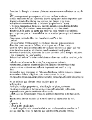 Ao redor do Templo e em seus pátios enxameavam os cambistas e os escrib
as
(22), com penas de ganso presas atrás das orelhas, sentados
às suas mesinhas baixas, vendendo escrita e pequenos rolos de papiros com
transcrições das Escrituras, que usavam nos braços e, na testa,
bolsinhas de couro contendo o "schema" (capítulos da Thora).
O Templo regorgitava de mesas, guichês, repartições na forma de tabiq
ues e balcões, destinados a essas transações e recebimento de
donativos, bem como de gente que entrava e saía, rebanhos de animais
que chegavam para serem vendidos, ao mesmo tempo em que outros eram t
ranspo
rtados para junto do Altar dos Sacrifícios, no Pátio dos
Levitas.
Em repartições próprias eram recebidas as dádivas expontâneas em
dinheiro, para custeio de órf ãos, alvarás para sacrifícios, como
também havia celas denominadas de "caridade silenciosa e cega" que não
possuiam funcionários atendentes, sendo os donativos jogados
para dentro do balcão, por serem da classe daqueles que o Templo recusava
, por impróprios ou insuficientes.
Reinava em todo o Templo verdadeiro tumulto e um estridor contínuo, mist
u
rado de vozes humanas, lamentações, mugidos de animais,
campainhas, disputas intermináveis de negócios e interpretações rel
igiosas, coro e recitações de salmos, exposições de matéria relig
iosa
pelos rabis mais populares no Pátio dos Gentios e outros rumores, enquant
o sacerdotes hábeis e ligeiros, com seus aventais de couro,
empastados de sangue, empunhando cutelos e macetes, abatiam uns após out
r
os, os animais que vinham sendo trazidos para os
holocaustos.
Ambição, cobiça, prepotência, mistificação religiosa, tudo esta
va ali representado em larga escala, oferecendo, do clero judeu, uma
impressionante, porém desoladora impressão.
(22) Classe de funcionários criada na côrte do Rei David e do Rei Salom
ão
destinados a anotar os anais do Reino e servir de secretários do Rei.
64
Capítulo 15
JESUS E OS ESSÊNIOS
Há no Evangelho uma lacuna histõrica, um profundo silêncio sobre os f
atos da vida de Jesus, no período que vai dos doze, quando fez sua
 