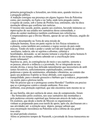primeira peregrinação a Jerusalém, aos trinta anos, quando iniciou su
a pregação pública.
A tradição consigna sua presença em alguns lugares fora da Palestina
como, por exemplo, no Egito e na !ndia, onde teria pregado contra
o regime de castas, sob o nome de Profeta Issa; entretanto, não há docu
mentação idônea que confirme tais notícias.
O mesmo não sucede, porém, quanto aos essênios, havendo inúmeras co
mprovações de sua estadia nos santuários dessa comunidade, e
obras de caráter mediúnico também confirmam tais referências.
Compreendemos que o Divino Mestre, apesar de ser um Messias, ungido do
Alto
, para o desempenho na Terra de uma missão de
redenção humana, ficou em parte sujeito às leis físicas reinantes n
o planeta, como também aos costumes e regras sociais do país onde
nasceu. Tendo ele todo o poder e sendo servido por legiões de espíritos
auxiliares, todavia, não se sujeitou a afrontas, calúnias e
hostilidades, deixando- se até mesmo torturar e crucificar pelos homens b
árbaros do seu tempo, embora sabendo ser a crucificação uma
morte infamante?
Sujeitou-se, pois, às contingências do meio e seu espírito, somente a
os poucos, através a infância e a juventude, foi se integrando na sua
missão divina, e nessa fase delicada naturalmente que necessitaria de amb
ientes favoráveis, suficientemente espiritualizados, correntes
poderosas e puras de sentimentos, afinidades vibratórias, ao contato das
quais seu poderoso Espírito se fosse abrindo, com segurança e
tranquilidade, para o mundo grosseiro e bárbaro que o rodeava, preparando
-se assim, para a gloriosa tarefa.
Não foi preciso que se o protegesse contra Herodes? Também era preciso
que se o protegesse contra o mundo ambiente. Pois esse
ambiente, essa proteção espiritual, que não encontrou nem mesmo no se
io
de sua família, não por carência de amor, mas de compreensão, foram
- lhe fornecidos pelos essênios, nos seus santuários das montanhas e
pela poderosa corrente espiritual que formavam através de todo o país.
Os essênios, que desde a morte de Moysés se organizaram e
vinham se preparando para essa tarefa de apoio, após ela, declinaram em s
uas atividades até a extinção anos depois, porque sabiam que
essa encarnação messiânica na Palestina seria a última de sua grand
iosa série
no atual período cósmico.
Afora os primeiros tempos de Nazareth, a juventude de Jesus transcorreu no
r
 