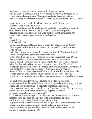 malmente em sua casa até a morte de José, que se deu no
ano 23 quando, então, assumiu a responsabilidade de sustentação do la
r no trabalho da carpintaria. Nesse período fazia frequentes visitas
aos santuários essênios do Monte Carmelo e do Monte Tabor, mais ou meno
s próximos de Nazareth; do Monte Hermon, na Fenícia e dos
Montes Moab e Nebo na Judéia.
Nesses santuários, sua delicada sensibilidade foi resguardada e pode ele
desenvolver aos poucos sua extraordinária capacidade espiritual
que, muito antes do início de sua vida pública, já utilizava como for
ça irresistível do seu grande amor pelos homens.
66
Capítulo 16
O PRECURSOR
Que circunstâncias influiram para o início da vida pública de Jesus?
Para responder devemos recuar no tempo e assistir ao nascimento de
João Batista.
João nascera seis meses antes de Jesus e era filho de Zacarías e Izabel
, prima de Myriam e, portanto, parente de Jesus.
O Rei David, ao seu tempo, repartira o serviço sacerdotal entre 24 famí
lias escolhidas, que se revezavam semanalmente no serviço do
templo móvel e, um ano antes do nascimento de Jesus, tocara o serviço
à 8.a família, a de Abias, da qual descendia o sacerdote Zacarias.
Moravam na aldeia de Karen, a 7 quílometros de Jerusalém e, ao tempo, e
ram bastante velhos e não possuiam filhos. Mas no dia em que
tocou a Zacarias oferecer os sacrifícios no Altar dos Perfumes dentro do
"Santo", tomou ele as brasas rituais, derramou-as sobre o altar e,
seguindo o rito, quando as trombetas soaram no adro, verteu sobre as brasas
os perfumes e prosternou-se, enquanto os levitas e a multidão
cantavam o salmo da vinda do Messias. Mas, quando se levantou, viu à sua
frente um espírito angélico; e enquanto dominava, a custo, o
seu assombro, ouviu que o anjo dizia que "lhe nasceria um filho que seria g
rande aos olhos do Senhor, animado do espírito de Elias e
precursor daquele que estava para vir".
O termo "animado do espírito de Elias" dá bem a entender a lei da Reenc
arnação visto que João foi, de fato, uma reencarnação de Elias,
conforme as profecias já haviam anunciado antes.
Espantado com a aparição e duvidando no que via, Zacarias externou sua
estranheza, considerando sua avançada velhice e isso levou o
Espírito a declarar que ele ficaria mudo e surdo pela sua falta de fé,
até que o menino nascesse (23).
 