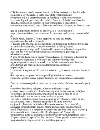 (23) Realmente, no dia do nascimento de João, ao cogitar a família sobr
e o nome a ser-lhe dado, o velho sacerdote repentinamente
recuperou a fala e determinou que se lhe desse o nome de Jochanan.
Havendo, logo depois, morrido Izabel e Zacarias, João ficou orfão e foi
levado, então, pelos essênios (a cuja comunidade o sacerdote e
sua mulher pertenciam) para o Mosteiro do Monte Hermon, na Fenícia, para
que se cumprissem também as profecias e a "voz clamante",
a que elas se referiam, viesse mesmo do deserto e onde, assim como també
m
o fazia Jesus, durante 27 anos preparou-se para sua tarefa,
aguardando a hora de começá-la.
E quando esta chegou, as Inteligências Espirituais que custodiavam a exce
lsa entidade encarnada, Jesus, deram ordem a João para que
descesse para as margens do Alto Jordão, iniciasse o batismo da purifica
ção (um dos ritos essênios) e anunciasse ao mundo a presença do
Messias esperado.
A esse tempo tudo estava favorável ao advento: os romanos já haviam tra
nsformado a orgulhosa e rica Israel em simples colonia; suas
legiões aguerridas ocupavam todo o território nacional e seus funcion
ários tinham em mãos os postos administrativos de maior
importância.
Os invasores, regularmente e com o máximo rigor, coletavam para Roma pe
sa
dos impostos, e a própria classe privilegiada dos sacerdotes
em muitos pontos estava sujeita, também, aos conquistadores da nação.
Para os romanos os judeus eram um povo atrasado, bárbaro, dominado por i
n
suportável fanatismo religioso. Com os saduceus — que
eram céticos — ainda se entendiam de alguma forma mas, em relação a
os fariseus, que eram maioria, um abismo de ódio e revolta ia-se
aprofundando cada vez mais entre ambas as partes.
Em toda a Palestina, nessa época, os judeus se voltavam, cheios de ânsi
a e desespero, para o Messias prometido. Já tinha havido a
conjunção planetária indicial e o Esperado, no caso de ter nascido, j
á deveria ser um homem adulto, pronto para assumir sua magnífica
tarefa libertadora. E a pergunta insistente era proferida em todas e quaisq
uer circunstâncias: porque então ele não aparecia? Porque não
empunhava o cetro de comando e expulsava o invasor, libertando Israel?
"O povo estava à espera" — diz Lucas — "desse grande acontecimento e,
quando a hora chegou, como a tempestade prestes a
 