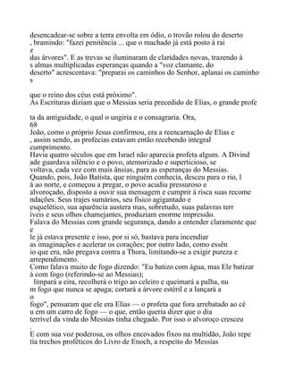 desencadear-se sobre a terra envolta em ódio, o trovão rolou do deserto
, bramindo: "fazei penitência ... que o machado já está posto à rai
z
das árvores". E as trevas se iluminaram de claridades novas, trazendo à
s almas multiplicadas esperanças quando a "voz clamante, do
deserto" acrescentava: "preparai os caminhos do Senhor, aplanai os caminho
s
que o reino dos céus está próximo".
As Escrituras diziam que o Messias seria precedido de Elias, o grande profe
ta da antiguidade, o qual o ungiria e o consagraria. Ora,
68
João, como o próprio Jesus confirmou, era a reencarnação de Elias e
, assim sendo, as profecias estavam então recebendo integral
cumprimento.
Havia quatro séculos que em Israel não aparecia profeta algum. A Divind
ade guardava silêncio e o povo, atemorizado e superticioso, se
voltava, cada vez com mais ânsias, para as esperanças do Messias.
Quando, pois, João Batista, que ninguém conhecia, desceu para o rio, l
á ao norte, e começou a pregar, o povo acudiu pressuroso e
alvoroçado, disposto a ouvir sua mensagem e cumprir à risca suas recome
ndações. Seus trajes sumários, seu físico agigantado e
esquelético, sua aparência austera mas, sobretudo, suas palavras terr
íveis e seus olhos chamejantes, produziam enorme impressão.
Falava do Messias com grande segurança, dando a entender claramente que
e
le já estava presente e isso, por si só, bastava para incendiar
as imaginações e acelerar os corações; por outro lado, como essên
io que era, não pregava contra a Thora, limitando-se a exigir pureza e
arrependimento.
Como falava muito de fogo dizendo: "Eu batizo com água, mas Ele batizar
á com fogo (referindo-se ao Messias);
limpará a eira, recolherá o trigo ao celeiro e queimará a palha, nu
m fogo que nunca se apaga; cortará a árvore estéril e a lançará a
o
fogo", pensaram que ele era Elias — o profeta que fora arrebatado ao cé
u em um carro de fogo — o que, então queria dizer que o dia
terrível da vinda do Messias tinha chegado. Por isso o alvoroço cresceu
.
E com sua voz poderosa, os olhos encovados fixos na multidão, João repe
tia trechos proféticos do Livro de Enoch, a respeito do Messias
 