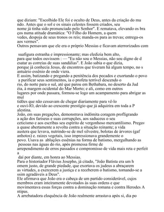 que diziam: "Escolhido Ele foi e oculto de Deus, antes da criação do mu
ndo. Antes que o sol e os sinais celestes fossem criados, seu
nome já tinha sido pronunciado pelo Senhor". E rematava, elevando os bra
ços numa atitude dramática: "O Filho do Homem, a quem
vedes, despoja de seus tronos os reis; manda-os para as trevas; entrega-os
aos vermes".
Outros pensavam que ele era o próprio Messias e ficavam aterrorizados com
suafigura estranha e impressionante; mas eledizia bem alto,
para que todos ouvissem : — "Eu não sou o Messias, não sou digno de d
esatar as correias de suas sandálias". E João sabia o que dizia,
porque já conhecia Jesus, de encontros que tiveram há algum tempo, no s
antuário essênio de onde viera.
E assim, batizando e pregando a penitência dos pecados e exortando o povo
a purificar seus sentimentos, ia o profeta terrível descendo o
rio, do norte para o sul, até que parou em Bethabara, no deserto da Jud
éia, à margem ocidental do Mar Morto; e ali, como em outros
lugares por onde passara, formou-se logo um acampamento para abrigar as
mul
tidões que não cessavam de chegar diariamente para vê-lo
e ouví-lO, devido ao crescente prestígio que já adquirira em toda a P
alestina.
João, em suas pregações, demonstrava indômita coragem profligrando
a ação dos fariseus e suas corrupções, aos saduceus o seu
ceticismo e aos escribas seu espírito de vergonhoso mercantilismo. Pregav
a quase abertamente a revolta contra a situação reinante; a vida
austera que levava, nutrindo-se de mel silvestre, bolotas de árvores (gaf
anhotos) e. raizes vegetais, isso impressionava grandemente o
povo. Usava as abluções essênias na forma de batismo, mergulhando as
pessoas nas águas do rio, após promessa firme de
arrependimento de erros passados e compromisso de vida mais reta e perfeit
a
daí por diante, em honra ao Messias.
Para o historiador Flávius Josepho, já citado, "João Batista era um h
omem justo, de grande piedade, que exortava os judeus a abraçarem
as virtudes, a exercerem a justiça e a receberem o batismo, tornando-se a
ssim agradáveis a Deus".
Ele afirmava que João era o cabeça de um partido considerável, cujos
membros eram inteiramente devotados às suas ordens e que
movimentava essas forças contra a dominação romana e contra Herodes A
ntipas.
A arrebatadora eloquência de João realmente arrastava após si, dia po
 
