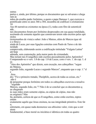 outras
partes e, ainda, por último, porque os documentos que se salvaram e chega
ram às
mãos do erudito padre Jerônimo, a quem o papa Damaso 1, que exerceu o
pontificado entre os anos 366 a 384, incumbiu de codificar o cristianismo
10
Aas 44 narrativas existentes na época (1), todas com fôro de autenticid
ade,
tais documentos foram por Jerônimo desprezados em sua quase totalidade,
aceitando ele somente aqueles que constavam terem sido escritos pelos apó
stolos
(testemunhos de vista) a saber: João e Mateus, além de Marcos (que nã
o o fôra) e
ainda de Lucas, por suas ligações estreitas com Paulo de Tarso e de ido
neidade
comprovada, elaborando assim a codificação intitulada "Vulgata Latina"
até hoje
adotada, sem contestação, pela maior parte de cristandade.
Mas teriam tais Evangelhos sido escritos pessoalmente pelos Apóstolos?
Comparando-se o vers. 1.0 do cap. 1.0 de Lucas, com o vers. 1. do cap. 1. d
os
"Atos dos Apóstolos" que dizem, sem exceção, nos cabeçalhos: "segun
do Mateus,
segundo João, segundo Lucas e segundo Marcos", enquanto que o cap. 1." d
e
Atos
diz: "Fiz o primeiro tratado, Theóphilo, acerca de todas as coisas, etc."
não é
de perguntar porque Jerônimo em todos os cabeçalhos escreveu a ressalva
"segundo
Marcos, segundo João, etc."? Não é de se concluir que os documentos q
ue chegaram
às suas mãos eram somente cópias, ou cópias de cópias, mas não
os originais? Não
há, portanto, certeza de que os Evangelhos, como estão escritos, repres
entam
exatamente aquilo que Jesus ensinou, na sua integridade primitiva. Este fat
o,
entretanto, em quase nada desmerece seu altíssimo valor, visto que a estr
utura
fundamental, a base moral ou iniciática é idêntica em todas as quatro
 