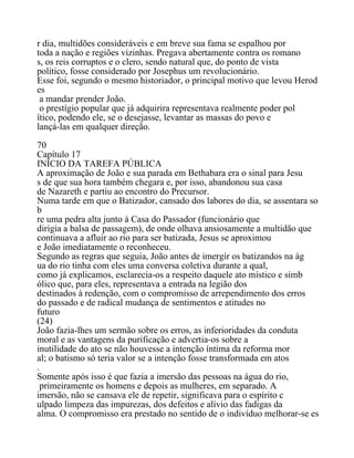 r dia, multidões consideráveis e em breve sua fama se espalhou por
toda a nação e regiões vizinhas. Pregava abertamente contra os romano
s, os reis corruptos e o clero, sendo natural que, do ponto de vista
político, fosse considerado por Josephus um revolucionário.
Esse foi, segundo o mesmo historiador, o principal motivo que levou Herod
es
a mandar prender João.
o prestígio popular que já adquirira representava realmente poder pol
ítico, podendo ele, se o desejasse, levantar as massas do povo e
lançá-las em qualquer direção.
70
Capítulo 17
INÍCIO DA TAREFA PÚBLICA
A aproximação de João e sua parada em Bethabara era o sinal para Jesu
s de que sua hora também chegara e, por isso, abandonou sua casa
de Nazareth e partiu ao encontro do Precursor.
Numa tarde em que o Batizador, cansado dos labores do dia, se assentara so
b
re uma pedra alta junto à Casa do Passador (funcionário que
dirigia a balsa de passagem), de onde olhava ansiosamente a multidão que
continuava a afluir ao rio para ser batizada, Jesus se aproximou
e João imediatamente o reconheceu.
Segundo as regras que seguia, João antes de imergir os batizandos na ág
ua do rio tinha com eles uma conversa coletiva durante a qual,
como já explicamos, esclarecia-os a respeito daquele ato místico e simb
ólico que, para eles, representava a entrada na legião dos
destinados à redenção, com o compromisso de arrependimento dos erros
do passado e de radical mudança de sentimentos e atitudes no
futuro
(24)
João fazia-lhes um sermão sobre os erros, as inferioridades da conduta
moral e as vantagens da purificação e advertia-os sobre a
inutilidade do ato se não houvesse a intenção íntima da reforma mor
al; o batismo só teria valor se a intenção fosse transformada em atos
.
Somente após isso é que fazia a imersão das pessoas na água do rio,
primeiramente os homens e depois as mulheres, em separado. A
imersão, não se cansava ele de repetir, significava para o espírito c
ulpado limpeza das impurezas, dos defeitos e alívio das fadigas da
alma. O compromisso era prestado no sentido de o indivíduo melhorar-se es
 