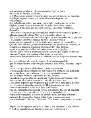 piritualmente, perdoar as ofensas recebidas, fugir do mal e
desviar-se do passado criminoso.
(24) Os essênios usavam o batismo, mas só o davam àqueles qu haviam p
assado por severas provas que os habilitavam ao ingresso na
comunidade.
Seu trabalho era árduo e por vezes perturbado por disputas de caráter r
eligioso, que se levantavam no meio da turba, onde havia sempre
espiões do Sinhéd rio, que queriam saber das intenções verdadeiras
do profeta.
Diariamente surgiam no país pregadores e rabis vindos de muitas partes, c
ada qual pregando a lei de Moysés a seu modo e alguns de
forma verdadeiramente inconveniente para os interesses do clero e, por isso
, o Sinhédrio, sempre os vigiava de perto; a uns advertia, a
outros mandava prender e outros, ainda, eram mortos ou consumidos.
Quando João apareceu, dado o efeito enorme que produziu na multidão, o
Sinhédrio se apressou em mantê-lo debaixo de vistas, fazendo
seguir seus passos e analisar cuidadosamente suas pregações.
Naquele dia já fora ele interrogado insidiosamente por alguns levitas env
iados do Templo, que queriam saber quem ele era e que
autoridade tinha para falar sobre a vinda do Messias, daquela forma perempt
ória que utilizava; ele mais de uma vez lhes havia respondido
que era simplesmente uma voz que anunciava a sua vinda, e quando lhe per
gun
tavam com que autoridade batizava o povo em nome do
Messias, respondia que fazia isso por sua própria conta, na sua qualidade
de rabi de Israel que realmente o era; e com o dedo indicava-
lhes as franjas da túnica depositada no chão, ao lado.
Quando, pois, Jesus chegou e disse que vinha ali para ser batizado, João
retrucou que ele é quem deveria ser batizado por Jesus; mas
Jesus então explicou que era preciso que assim fosse, para que as Escritu
ras recebessem integral cumprimento. Dito isso entrou no rio e
João então derramou sobre ele a água purificadora.
Naquele momento, muitos entre o povo e discípulos de João, ali presente
s, viram que o rio resplandeceu de luzes, que as sombras do
crepúsculo enalteciam, e os céus se abriram e uma entidade espiritual,
na forma de uma pomba, desceu sobre Jesus, enquanto que uma
voz se fazia ouvir dizendo: "Este é meu filho amado em quem me comprazo
".
Alguns dos Evangelhos apócrifos a saber: o dos Ebionitas; o dos Hebreus;
O Código Vercelense; As Reminiscências dos Apóstolos e o
 