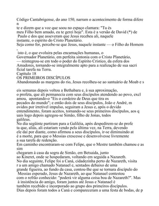Código Cantabrigense, do ano 150, narram o acontecimento de forma difere
n
te e dizem que a voz que soou no espaço clamara: "Tu és
meu Filho bem amado, eu te gerei hoje". Esta é a versão de David (*) de
Paulo e dos que asseveram que Jesus recebeu ali, naquele
instante, o espírito do Cristo Planetário.
Seja como for, percebe-se que Jesus, naquele instante — o Filho do Homem
,
isto é, o que evoluira pelas encarnações humanas, o
Governador Planetário, em perfeita sintonia com o Cristo Planetário,
— reintegrou-se em todo o poder do Espírito Crístico, da esfera dos
Amadores, tornando-se integralmente apto para a realização de sua sacri
ficial tarefa na Terra.
Capítulo 18
OS PRIMEIROS DISCÍPULOS
Abandonando as margens do rio, Jesus recolheu-se ao santuário de Moab e s
eis semanas depois voltou a Bethabara e, à sua aproximação,
o profeta, que ali permanecia com seus discípulos atendendo ao povo, excl
amou, apontando-o "Eis o cordeiro de Deus que tira os
pecados do mundo"; e então dois de seus discípulos, João e André, m
ovidos por irretivel impulso, seguiram a Jesus e, após o devido
entendimento, foram aceitos, tornando-se seus primeiros discípulos, aos q
uais logo depois agregou-se Simão, filho de Jonas, todos
galileus.
No dia següinte partiram para a Galiléia, após despedirem-se do profe
ta que, aliás, ali estariam vendo pela última vez, na Terra, devendo
ele daí por diante, como afirmou a seus discípulos, ir-se diminuindo at
é a morte, para que o Messias crescesse e desenvolvesse livremente
a sua tarefa de redenção.
Em caminho encontraram-se com Felipe, que o Mestre também chamou e as
sim
chegaram à casa da sogra de Simão, em Betsaida, junto
ao Kineret, onde se hospedaram, voltando em seguida a Nazareth.
No dia seguinte, Felipe foi a Caná, cidadezinha perto de Nazareth, visita
r a um amigo chamado Natanael e, sentados debaixo de uma
grande figueira, ao fundo da casa, contou-lhe que se tornara discípulo do
Messias esperado, Jesus de Nazareth, ao que Natanael contestou
com o refrão conhecido: "poderá vir alguma coisa boa de Nazareth?". Mas
à insistência do amigo, foram juntos até Jesus e Natanael é
também recebido e incorporado ao grupo dos primeiros discípulos.
Dias depois foram todos a Caná e compareceram a uma festa de bodas, de p
 