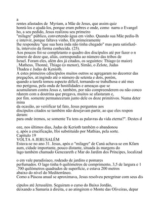 a
rentes afastados de Myriam, a Mãe de Jesus, que assim quiz
honrá-los e ajudá-los, porque eram pobres e onde, como narra o Evangel
ho, a seu pedido, Jesus realizou seu primeiro
"milagre" público, convertendo água em vinho. Quando sua Mãe pediu-lh
e intervir, porque faltava vinho, Ele primeiramente
lhe respondeu "que sua hora inda não tinha chegado" mas para satisfazê-
la, interveio da forma conhecida. (25).
Aos poucos foi-se completanto o quadro dos discípulos até por fazer o n
úmero de doze que, aliás, correspondia ao número das tribos de
Israel. Foram eles, além dos já citados, os seguintes: Thiago (o maior)
, Matheus, Thonné, Thiago (o menor), Simão, o Zelote, Judas
Thadeu e Judas de Kenioth.
A estes primeiros cdiscípulos muitos outros se agregaram no decorrer das
pregações, at:ingindo até o número de setenta e dois, porém,
quando a tarefa tomou aspecto difícil, tornando-se trabalhosa e até mes
mo perigosa, pela onda de hostilidades e ameaças que se
acumularam contra Jesus e, também, por não compreenderem ou não conco
rdarem com a doutrina que pregava, muitos se afastaram e,
por fim. somente permaneceram junto dele os doze primitivos. Numa deter
mina
da ocasião, ao veriificar tal fato, Jesus perguntou aos
discípulos citados se também não desejavam partir, ao que eles respon
deram:
para onde iremos, se somente Tu tens as palavras da vida eterna?". Destes d
oze, nos últimos dias, Judas de Kerioth também o abandonou
e, após a crucificação, lfoi substituído por Mathias, pela sorte.
Capítulo 19
VOLTA A JERUSALÉM
Estava-se no ano 31. Jesus, após o "milagre" de Caná achava-se em Kfarn
aum, cidade importante, pouco distante, situada às margens do
lago também chamado Genezareth e Mar do Jardim dos Príncipes, localizad
o em vale paradisíaco, rodeado de jardins e pomares
perfumados. O lago tinha 6 quilómetros de comprimento, 3,5 de largura e 1
.700 quilómetros quadrados de superfície, e estava 200 metros
abaixo do nível do Mediterrâneo.
Como a Páscoa anual se aproximava, Jesus resolveu peregrinar com seus dis
cípulos até Jerusalém. Seguiram o curso do Baixo Jordão,
deixando a Samaria à direita, e ao atingirem o Monte das Oliveiras, depar
 