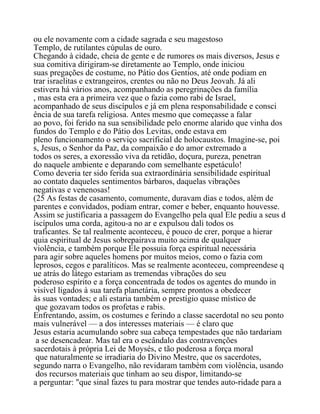ou ele novamente com a cidade sagrada e seu magestoso
Templo, de rutilantes cúpulas de ouro.
Chegando à cidade, cheia de gente e de rumores os mais diversos, Jesus e
sua comitiva dirigiram-se diretamente ao Templo, onde iniciou
suas pregações de costume, no Pátio dos Gentios, até onde podiam en
trar israelitas e extrangeiros, crentes ou não no Deus Jeovah. Já ali
estivera há vários anos, acompanhando as peregrinações da família
, mas esta era a primeira vez que o fazia como rabi de Israel,
acompanhado de seus discípulos e já em plena responsabilidade e consci
ência de sua tarefa religiosa. Antes mesmo que começasse a falar
ao povo, foi ferido na sua sensibilidade pelo enorme alarido que vinha dos
fundos do Templo e do Pátio dos Levitas, onde estava em
pleno funcionamento o serviço sacrificial de holocaustos. Imagine-se, poi
s, Jesus, o Senhor da Paz, da compaixão e do amor extremado a
todos os seres, a exoressão viva da retidão, doçura, pureza, penetran
do naquele ambiente e deparando com semelhante espetáculo!
Como deveria ter sido ferida sua extraordinária sensibilidade espiritual
ao contato daqueles sentimentos bárbaros, daquelas vibrações
negativas e venenosas!
(25 As festas de casamento, comumente, duravam dias e todos, além de
parentes e convidados, podiam entrar, comer e beber, enquanto houvesse.
Assim se justificaria a passagem do Evangelho pela qual Ele pediu a seus d
íscípulos uma corda, agitou-a no ar e expulsou dali todos os
traficantes. Se tal realmente aconteceu, é pouco de crer, porque a hierar
quia espiritual de Jesus sobrepairava muito acima de qualquer
violência, e também porque Ele possuia força espiritual necessária
para agir sobre aqueles homens por muitos meios, como o fazia com
leprosos, cegos e paralíticos. Mas se realmente aconteceu, compreendese q
ue atrás do látego estariam as tremendas vibrações do seu
poderoso espírito e a força concentrada de todos os agentes do mundo in
visível ligados à sua tarefa planetária, sempre prontos a obedecer
às suas vontades; e ali estaria também o prestígio quase místico de
que gozavam todos os profetas e rabis.
Enfrentando, assim, os costumes e ferindo a classe sacerdotal no seu ponto
mais vulnerável — a dos interesses materiais — é claro que
Jesus estaria acumulando sobre sua cabeça tempestades que não tardariam
a se desencadear. Mas tal era o escândalo das contravenções
sacerdotais à própria Lei de Moysés, e tão poderosa a força moral
que naturalmente se irradiaria do Divino Mestre, que os sacerdotes,
segundo narra o Evangelho, não revidaram também com violência, usando
dos recursos materiais que tinham ao seu dispor, limitando-se
a perguntar: "que sinal fazes tu para mostrar que tendes auto-ridade para a
 