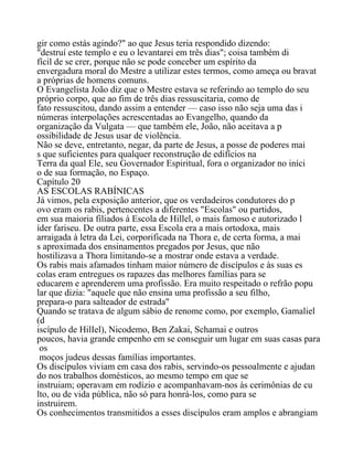 gir como estás agindo?" ao que Jesus teria respondido dizendo:
"destruí este templo e eu o levantarei em três dias"; coisa também di
fícil de se crer, porque não se pode conceber um espírito da
envergadura moral do Mestre a utilizar estes termos, como ameça ou bravat
a próprias de homens comuns.
O Evangelista João diz que o Mestre estava se referindo ao templo do seu
próprio corpo, que ao fim de três dias ressuscitaria, como de
fato ressuscitou, dando assim a entender — caso isso não seja uma das i
númeras interpolações acrescentadas ao Evangelho, quando da
organização da Vulgata — que também ele, João, não aceitava a p
ossibilidade de Jesus usar de violência.
Não se deve, entretanto, negar, da parte de Jesus, a posse de poderes mai
s que suficientes para qualquer reconstrução de edifícios na
Terra da qual Ele, seu Governador Espiritual, fora o organizador no iníci
o de sua formação, no Espaço.
Capítulo 20
AS ESCOLAS RABÍNICAS
Já vimos, pela exposição anterior, que os verdadeiros condutores do p
ovo eram os rabis, pertencentes a diferentes "Escolas" ou partidos,
em sua maioria filiados à Escola de Hillel, o mais famoso e autorizado l
íder fariseu. De outra parte, essa Escola era a mais ortodoxa, mais
arraigada à letra da Lei, corporificada na Thora e, de certa forma, a mai
s aproximada dos ensinamentos pregados por Jesus, que não
hostilizava a Thora limitando-se a mostrar onde estava a verdade.
Os rabis mais afamados tinham maior número de discípulos e às suas es
colas eram entregues os rapazes das melhores famílias para se
educarem e aprenderem uma profissão. Era muito respeitado o refrão popu
lar que dizia: "aquele que não ensina uma profissão a seu filho,
prepara-o para salteador de estrada"
Quando se tratava de algum sábio de renome como, por exemplo, Gamaliel
(d
iscípulo de HilIel), Nicodemo, Ben Zakai, Schamai e outros
poucos, havia grande empenho em se conseguir um lugar em suas casas para
os
moços judeus dessas famílias importantes.
Os discípulos viviam em casa dos rabis, servindo-os pessoalmente e ajudan
do nos trabalhos domésticos, ao mesmo tempo em que se
instruiam; operavam em rodízio e acompanhavam-nos às cerimônias de cu
lto, ou de vida pública, não só para honrá-los, como para se
instruirem.
Os conhecimentos transmitidos a esses discípulos eram amplos e abrangiam
 