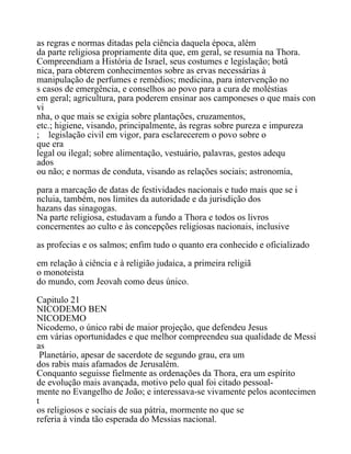 as regras e normas ditadas pela ciência daquela época, além
da parte religiosa propriamente dita que, em geral, se resumia na Thora.
Compreendiam a História de Israel, seus costumes e legislação; botâ
nica, para obterem conhecimentos sobre as ervas necessárias à
manipulação de perfumes e remédios; medicina, para intervenção no
s casos de emergência, e conselhos ao povo para a cura de moléstias
em geral; agricultura, para poderem ensinar aos camponeses o que mais con
vi
nha, o que mais se exigia sobre plantações, cruzamentos,
etc.; higiene, visando, principalmente, às regras sobre pureza e impureza
; legislação civil em vigor, para esclarecerem o povo sobre o
que era
legal ou ilegal; sobre alimentação, vestuário, palavras, gestos adequ
ados
ou não; e normas de conduta, visando as relações sociais; astronomia,
para a marcação de datas de festividades nacionais e tudo mais que se i
ncluia, também, nos limites da autoridade e da jurisdição dos
hazans das sinagogas.
Na parte religiosa, estudavam a fundo a Thora e todos os livros
concernentes ao culto e às concepções religiosas nacionais, inclusive
as profecias e os salmos; enfim tudo o quanto era conhecido e oficializado
em relação à ciência e à religião judaica, a primeira religiã
o monoteista
do mundo, com Jeovah como deus único.
Capitulo 21
NICODEMO BEN
NICODEMO
Nicodemo, o único rabi de maior projeção, que defendeu Jesus
em várias oportunidades e que melhor compreendeu sua qualidade de Messi
as
Planetário, apesar de sacerdote de segundo grau, era um
dos rabis mais afamados de Jerusalém.
Conquanto seguisse fielmente as ordenações da Thora, era um espírito
de evolução mais avançada, motivo pelo qual foi citado pessoal-
mente no Evangelho de João; e interessava-se vivamente pelos acontecimen
t
os religiosos e sociais de sua pátria, mormente no que se
referia à vinda tão esperada do Messias nacional.
 