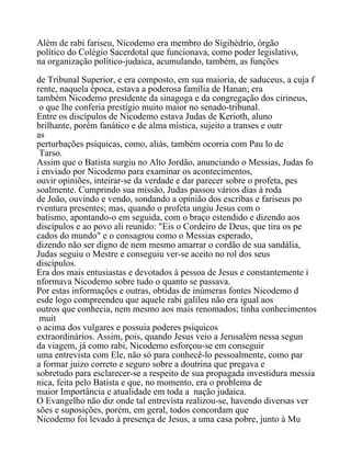 Além de rabi fariseu, Nicodemo era membro do Sigihédrio, órgão
político do Colégio Sacerdotal que funcionava, como poder legislativo,
na organização político-judaica, acumulando, também, as funções
de Tribunal Superior, e era composto, em sua maioria, de saduceus, a cuja f
rente, naquela época, estava a poderosa família de Hanan; era
também Nicodemo presidente da sinagoga e da congregação dos cirineus,
o que lhe conferia prestígio muito maior no senado-tribunal.
Entre os discípulos de Nicodemo estava Judas de Kerioth, aluno
brilhante, porém fanático e de alma mística, sujeito a transes e outr
as
perturbações psíquicas, como, aliás, também ocorria com Pau lo de
Tarso.
Assim que o Batista surgiu no Alto Jordão, anunciando o Messias, Judas fo
i enviado por Nicodemo para examinar os acontecimentos,
ouvir opiniões, inteirar-se da verdade e dar parecer sobre o profeta, pes
soalmente. Cumprindo sua missão, Judas passou vários dias à roda
de João, ouvindo e vendo, sondando a opinião dos escribas e fariseus po
rventura presentes; mas, quando o profeta ungiu Jesus com o
batismo, apontando-o em seguida, com o braço estendido e dizendo aos
discípulos e ao povo ali reunido: "Eis o Cordeiro de Deus, que tira os pe
cados do mundo" e o consagrou como o Messias esperado,
dizendo não ser digno de nem mesmo amarrar o cordão de sua sandália,
Judas seguiu o Mestre e conseguiu ver-se aceito no rol dos seus
discípulos.
Era dos mais entusiastas e devotados à pessoa de Jesus e constantemente i
nformava Nicodemo sobre tudo o quanto se passava.
Por estas informações e outras, obtidas de inúmeras fontes Nicodemo d
esde logo compreendeu que aquele rabi galileu não era igual aos
outros que conhecia, nem mesmo aos mais renomados; tinha conhecimentos
muit
o acima dos vulgares e possuia poderes psíquicos
extraordinários. Assim, pois, quando Jesus veio a Jerusalém nessa segun
da viagem, já como rabi, Nicodemo esforçou-se em conseguir
uma entrevista com Ele, não só para conhecê-lo pessoalmente, como par
a formar juizo correto e seguro sobre a doutrina que pregava e
sobretudo para esclarecer-se a respeito de sua propagada investidura messia
nica, feita pelo Batista e que, no momento, era o problema de
maior Importância e atualidade em toda a nação judaica.
O Evangelho não diz onde tal entrevista realizou-se, havendo diversas ver
sões e suposições, porém, em geral, todos concordam que
Nicodemo foi levado à presença de Jesus, a uma casa pobre, junto à Mu
 