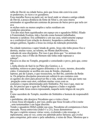 ralha de David, na cidade baixa, pois que Jesus não convivia com
os poderosos, os ricos e os gozadores.
Essa muralha ficava na parte sul, no local onde se situara a antiga cidade
de David, a pouca distância da fonte de Siloé e, em seus muros
arruinados se agasalhavam centenas de pessoas do baixo povo que nela cav
ava
m nichos mais ou menos amplos e neles residiam em
condições precárias.
Um dos mais bem aquinhoados em espaço era o aguadeiro HilIel, filiado
à Fraternidade Essênia, tido e havido como homem trabalhador,
honesto e caridoso. Era celibatário e em sua casa, relativamente espaço
sa e confortável (em relação às demais), hospedava conhecidos e
amigos galileus, ligados a Jesus na crença da redenção prometida.
Na cidade rumorosa e super lotada de gente, Jesus não tinha pouso fixo e
dormia, muitas vezes, ao relento, no Monte dasOliveiras,
rodeado de seus discípulos. Por isso é que dizia que: "os animais têm
suas tocas, mas o Filho do Homem não tinha onde repousar a
cabeça".
Passava os dias no Templo, pregando e consolando o povo, pois que, como
rab
i, tinha direito de fazê-lo no Pátio dos Gentios; e, à
tardinha, retirava-se para lugares diferentes e às vezes, mesmo, desconhe
cidos. Comumente se acolhia em casa de Simão, chamado o
leproso, pai de Lázaro, o que ressuscitou, no Bet-Ini, caminho da Betân
ia. Os próprios discípulos procuravam subtraí-lo aos contatos com
os agentes do clero para preservar-lhe a vida, tendo em vista que tanto sua
pregação como seus atos, colidiam muitas vezes com os
costumes e regras determinadas pelo Sinhédrio. Por isso é que, mais tar
de, foi preciso que o sgan do Templo pagasse a Judas o segredo
do lugar onde Jesus estava repousando, naquela noite trágica de sua pris
ão.
Como sacerdote do Templo, membro do Sinhédrio e homem de responsabili
dade
s partidárias, não desejava Nicodemo que a visita a fazer
a Jesus fosse divulgada e, por isso, pediu que fosse levado a Ele à noite
, sem testemunhas e em lugar discreto.
Tendo o aguadeiro Hillel cedido sua casa, Nicodemo ali compareceu à hora
marcada. Nessa entrevista (João3-1 a 21), Jesus demonstrou-
lhe que o espírito renasce várias vezes, evoluindo e não ressurge, si
mplesmente, uma só vez, como era admitido pelos fariseus; que evolui
para conquistar, pelo amor e pela sabedoria, o reino de Deus. Mostrou que a
 