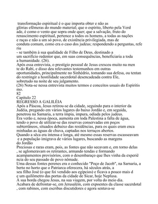 transformação espiritual é o que importa obter e não as
glórias efêmeras do mundo material; que o espírito, liberto pela Verd
ade, é como o vento que sopra onde quer; que a salvação, fruto do
renascimento espiritual, pertence a todos os homens, a todas as nações
e raças e não a um só povo, de existência privilegiada, mas de
conduta comum, como era o caso dos judeus; respondendo a perguntas, refe
riu
- se também à sua qualidade de Filho de Deus, destinado a
um sacrifício redentor que, em suas consequências, beneficiaria a toda
a humanidade. (26).
Após essa entrevista, o prestígio pessoal de Jesus cresceu muito na men
te do Rabí, e disso deu relevantes testemunhos em outras
oportunidades, principalmente no Sinhédrio, tomando sua defesa, ou tentan
do restringir a hostilidade sacerdotal desencadeada contra Ele,
sobretudo na noite de seu julgamento.
(26) Nota-se nessa entrevista muitos termos e conceitos usuais do Espiritis
mo.
82
Capítulo 22
REGRESSO A GALILÉIA
Após a Páscoa, Jesus retirou-se da cidade, seguindo para o interior da
Judéia, pregando em vários lugares do baixo Jordão e, em seguida,
penetrou na Sarnaria, a terra ímpia, impura, odiada pelos judeus.
Era verão e, nessa época, aumenta em toda Palestina a falta de água,
tendo o povo de utilizar-se das reservas conservadas em poços
subterrâneos, situados debaixo das residências, para os quais eram enca
minhadas as águas de chuva, captadas nos terraços abertos.
Quando a sêca era intensa e longa, até mesmo essas reservas escasseavam
e a população imigrava de vários lugares, buscando as margens
do Jordão
Preciosas e raras eram, pois, as fontes que não secavam e, em torno delas
, se aglomeravam os retirantes, armando tendas e formando
acampamentos provisórios, com o desembaraço que lhes vinha da experiê
ncia do seu passado de povo nômade.
Uma dessas fontes perenes era o conhecido "Poço de Jacob", na Sarnaria, a
berto no horto que o Patriarca oferecera, há séculos atrás, a
seu filho José (o que foi vendido aos egípcios) e ficava a pouco mais d
e um quilômetro das portas da cidade de Sicar, hoje Neplusa.
À sua borda chegou Jesus, na sua viagem, por volta do meio dia.
Acabara de defrontar-se, em Jerusalém, com expoentes da classe sacerdotal
, com rabinos, com escribas discutidores e agora sentava-se
 