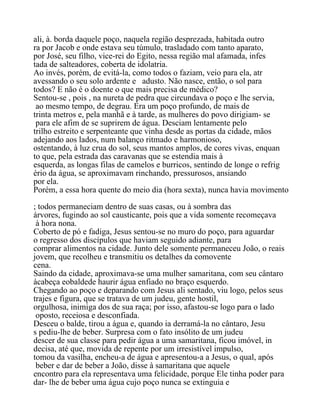 ali, à. borda daquele poço, naquela região desprezada, habitada outro
ra por Jacob e onde estava seu túmulo, trasladado com tanto aparato,
por José, seu filho, vice-rei do Egito, nessa região mal afamada, infes
tada de salteadores, coberta de idolatria.
Ao invés, porém, de evitá-la, como todos o faziam, veio para ela, atr
avessando o seu solo ardente e adusto. Não nasce, então, o sol para
todos? E não é o doente o que mais precisa de médico?
Sentou-se , pois , na nureta de pedra que circundava o poço e lhe servia,
ao mesmo tempo, de degrau. Era um poço profundo, de mais de
trinta metros e, pela manhã e à tarde, as mulheres do povo dirigiam- se
para ele afim de se suprirem de água. Desciam lentamente pelo
trilho estreito e serpenteante que vinha desde as portas da cidade, mãos
adejando aos lados, num balanço ritmado e harmonioso,
ostentando, à luz crua do sol, seus mantos amplos, de cores vivas, enquan
to que, pela estrada das caravanas que se estendia mais à
esquerda, as longas filas de camelos e burricos, sentindo de longe o refrig
ério da água, se aproximavam rinchando, pressurosos, ansiando
por ela.
Porém, a essa hora quente do meio dia (hora sexta), nunca havia movimento
; todos permaneciam dentro de suas casas, ou à sombra das
árvores, fugindo ao sol causticante, pois que a vida somente recomeçava
à hora nona.
Coberto de pó e fadiga, Jesus sentou-se no muro do poço, para aguardar
o regresso dos discípulos que haviam seguido adiante, para
comprar alimentos na cidade. Junto dele somente permaneceu João, o reais
jovem, que recolheu e transmitiu os detalhes da comovente
cena.
Saindo da cidade, aproximava-se uma mulher samaritana, com seu cântaro
àcabeça eobaldede haurir água enfiado no braço esquerdo.
Chegando ao poço e deparando com Jesus ali sentado, viu logo, pelos seus
trajes e figura, que se tratava de um judeu, gente hostil,
orgulhosa, inimiga dos de sua raça; por isso, afastou-se logo para o lado
oposto, receiosa e desconfiada.
Desceu o balde, tirou a água e, quando ia derramá-la no cântaro, Jesu
s pediu-lhe de beber. Surpresa com o fato insólito de um judeu
descer de sua classe para pedir água a uma samaritana, ficou imóvel, in
decisa, até que, movida de repente por um irresistível impulso,
tomou da vasilha, encheu-a de água e apresentou-a a Jesus, o qual, após
beber e dar de beber a João, disse à samaritana que aquele
encontro para ela representava uma felicidade, porque Ele tinha poder para
dar- lhe de beber uma água cujo poço nunca se extinguia e
 