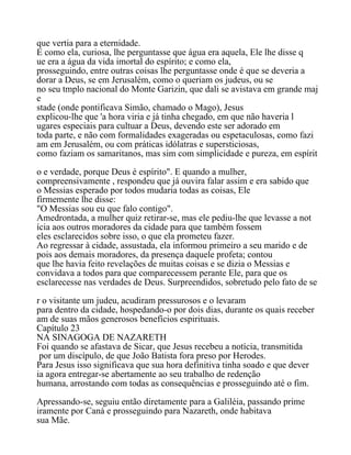 que vertia para a eternidade.
E como ela, curiosa, lhe perguntasse que água era aquela, Ele lhe disse q
ue era a água da vida imortal do espírito; e como ela,
prosseguindo, entre outras coisas lhe perguntasse onde é que se deveria a
dorar a Deus, se em Jerusalém, como o queriam os judeus, ou se
no seu tmplo nacional do Monte Garizin, que dali se avistava em grande maj
e
stade (onde pontificava Simão, chamado o Mago), Jesus
explicou-lhe que 'a hora viria e já tinha chegado, em que não haveria l
ugares especiais para cultuar a Deus, devendo este ser adorado em
toda parte, e não com formalidades exageradas ou espetaculosas, como fazi
am em Jerusalém, ou com práticas idólatras e supersticiosas,
como faziam os samaritanos, mas sim com simplicidade e pureza, em espírit
o e verdade, porque Deus é espírito". E quando a mulher,
compreensivamente , respondeu que já ouvira falar assim e era sabido que
o Messias esperado por todos mudaria todas as coisas, Ele
firmemente lhe disse:
"O Messias sou eu que falo contigo".
Amedrontada, a mulher quiz retirar-se, mas ele pediu-lhe que levasse a not
ícia aos outros moradores da cidade para que também fossem
eles esclarecidos sobre isso, o que ela prometeu fazer.
Ao regressar à cidade, assustada, ela informou primeiro a seu marido e de
pois aos demais moradores, da presença daquele profeta; contou
que lhe havia feito revelações de muitas coisas e se dizia o Messias e
convidava a todos para que comparecessem perante Ele, para que os
esclarecesse nas verdades de Deus. Surpreendidos, sobretudo pelo fato de se
r o visitante um judeu, acudiram pressurosos e o levaram
para dentro da cidade, hospedando-o por dois dias, durante os quais receber
am de suas mãos generosos benefícios espirituais.
Capítulo 23
NA SINAGOGA DE NAZARETH
Foi quando se afastava de Sicar, que Jesus recebeu a notícia, transmitida
por um discípulo, de que João Batista fora preso por Herodes.
Para Jesus isso significava que sua hora definitiva tinha soado e que dever
ia agora entregar-se abertamente ao seu trabalho de redenção
humana, arrostando com todas as consequências e prosseguindo até o fim.
Apressando-se, seguiu então diretamente para a Galiléia, passando prime
iramente por Caná e prosseguindo para Nazareth, onde habitava
sua Mãe.
 