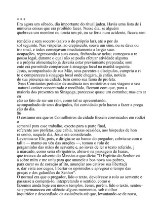 * * *
Era agora um sábado, dia importante do ritual judeu. Havia uma lista de i
númeras coisas que era proibido fazer. Nesse dia, se alguém
quebrava um membro ou torcia um pé, ou se feria num acidente, ficava sem
remédio e sem socorro (salvo o do próprio lar), até o por do
sol seguinte. Nas vésperas, ao crepúsculo, soava um sino, ou se dava ou
tro sinal, e todos começavam imediatamente a largar suas
ocupações, regressando a suas casas, fechando-se nelas; começava o re
pouso legal, durante o qual não se podia efetuar atividade alguma
e a própria alimentação já deveria estar previamente preparada; som
ente era permitido comparecer à sinagoga local na manhã seguinte.
Jesus, acompanhado de sua Mãe, seus parentes e discípulos, cumpriu o ri
to e compareceu à sinagoga local onde chegara, já então, notícia
de sua presença na cidade, bem como sua fama de profeta.
Seus Constantes períodos de ausência nos mosteiros e nas viagens e seu
natural caráter concentrado e recolhido, fizeram com que, para a
maioria dos presentes na Sinagoga, parecesse quase um estranho; mas em at
en
ção ao fato de ser um rabi, como tal se apresentando,
acompanhado de seus discípulos, foi convidado pelo hazan a fazer a prega
ção do dia.
86
O costume era que os Conselheiros da cidade fossem convocados em rodízi
o
semanal para esse trabalho, exceto para a parte final,
referente aos profetas, que cabia, nessas ocasiões, aos hóspedes de hon
ra como, naquele dia, Jesus era considerado.
Levantou-se Ele, pois, e dirigiu-se ao banco do pregador; cobriu-se com o
tallit — manto ou véu das orações —, tomou o rolo de
pergaminho das mãos do servente e, ao invés de ler o texto referido, j
á marcado, como seria obrigatório, abriu-o na passagem de Isaias,
que tratava do advento do Messias e que dizia: "O Espírito do Senhor est
á sobre mim e me uniu para que anuncie a boa nova aos pobres,
para curar os de coração aflito, anunciar aos cativos sua libertaçã
o, dar vista aos cegos, libertar os oprimidos e apregoar o tempo das
graças e dos galardões do Senhor".
O normal era que o pregador, lido o texto, devolvesse o rolo ao servente e
passasse a comentá-lo, interpretando o sentido, como o
fazemos ainda hoje em nossos templos. Jesus, porém, lido o texto, sentou-
se e permaneceu em silêncio alguns momentos, sob o olhar
inquiridor e desconfiado da assistência até que, levantando-se de novo,
 