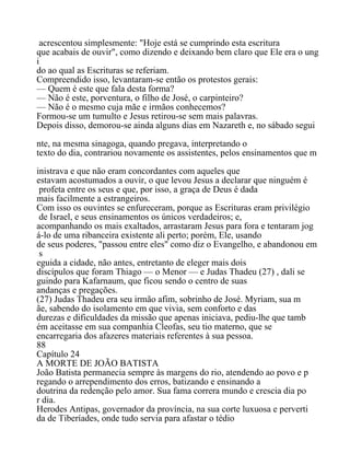 acrescentou simplesmente: "Hoje está se cumprindo esta escritura
que acabais de ouvir", como dizendo e deixando bem claro que Ele era o ung
i
do ao qual as Escrituras se referiam.
Compreendido isso, levantaram-se então os protestos gerais:
— Quem é este que fala desta forma?
— Não é este, porventura, o filho de José, o carpinteiro?
— Não é o mesmo cuja mãe e irmãos conhecemos?
Formou-se um tumulto e Jesus retirou-se sem mais palavras.
Depois disso, demorou-se ainda alguns dias em Nazareth e, no sábado segui
nte, na mesma sinagoga, quando pregava, interpretando o
texto do dia, contrariou novamente os assistentes, pelos ensinamentos que m
inistrava e que não eram concordantes com aqueles que
estavam acostumados a ouvir, o que levou Jesus a declarar que ninguém é
profeta entre os seus e que, por isso, a graça de Deus é dada
mais facilmente a estrangeiros.
Com isso os ouvintes se enfureceram, porque as Escrituras eram privilégio
de Israel, e seus ensinamentos os únicos verdadeiros; e,
acompanhando os mais exaltados, arrastaram Jesus para fora e tentaram jog
á-lo de uma ribanceira existente ali perto; porém, Ele, usando
de seus poderes, "passou entre eles" como diz o Evangelho, e abandonou em
s
eguida a cidade, não antes, entretanto de eleger mais dois
discípulos que foram Thiago — o Menor — e Judas Thadeu (27) , dali se
guindo para Kafarnaum, que ficou sendo o centro de suas
andanças e pregações.
(27) Judas Thadeu era seu irmão afim, sobrinho de José. Myriam, sua m
ãe, sabendo do isolamento em que vivia, sem conforto e das
durezas e dificuldades da missão que apenas iniciava, pediu-lhe que tamb
ém aceitasse em sua companhia Cleofas, seu tio materno, que se
encarregaria dos afazeres materiais referentes à sua pessoa.
88
Capítulo 24
A MORTE DE JOÃO BATISTA
João Batista permanecia sempre às margens do rio, atendendo ao povo e p
regando o arrependimento dos erros, batizando e ensinando a
doutrina da redenção pelo amor. Sua fama correra mundo e crescia dia po
r dia.
Herodes Antipas, governador da província, na sua corte luxuosa e perverti
da de Tiberíades, onde tudo servia para afastar o tédio
 