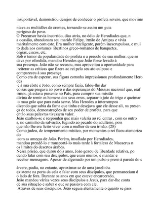 insuportável, demonstrou desejos de conhecer o profeta severo, que movime
ntava as multidões de crentes, tornando-se assim um guia
perigoso do povo.
O Precursor havia incorrido, dias atrás, no ódio de Herodíades que, n
a ocasião, abandonara seu marido Felipe, irmão de Antipas e vivia
maritalmente com este. Era mulher inteligente, porém inescrupulosa, e mui
to dada aos costumes libertinos greco-romanos de banquetes,
orgias, circos, etc.
Sob o temor da popularidade do profeta e a pressão de sua mulher, que se
dava por ofendida, mandou Herodes que João fosse levado à
sua presença. João não se recusou, mas aproveitou a oportunidade para
reiterar as críticas que fizera ao rei pelo seu ato culposo e
compareceu à sua presença.
Como era de esperar, sua figura estranha impressionou profundamente Hero
des
e à sua côrte e João, como sempre fazia, falou-lhe das
coisas que pregava ao povo e das esperanças do Messias nacional que, reaf
irmou, já estava presente no País, para cumprir sua missão
divina de remir os homens dos seus erros, separar o joio do trigo e queimar
o mau grão que para nada serve. Mas Herodes o interrompeu
dizendo que sabia da fama que tinha e desejava que ele desse ali, na presen
ça de todos, demonstrações de seu poder de profeta, para que
então suas palavras tivessem valor.
João exaltou-se e respondeu que mais valeria ao rei entrar , com os outro
s, no caminho da salvação, fugindo ao pecado do adultério, pois
que não lhe era lícito viver com a mulher de seu irmão. (28)
Como judeu, de temperamento místico, por momentos o rei ficou atemoriza
do
com as ameças de João. Porém, insuflado por Herodíades,
mandou prendê-lo e transportá-lo mais tarde à fortaleza de Macaerus n
os limites do desertos árabes.
Nessa prisão, que durou dois anos, João gozou de liberdade relativa, po
dendo falar com seu discípulos, que eram muitos, e mandar e
receber mensagens. Apesar de algemado por um pulso e preso à parede do c
árcere, podia, no entanto, aproximar-se de uma janelinha
existente na porta da cela e falar com seus discípulos, que permaneciam d
o lado de fora. Durante os anos em que esteve encarcerado,
João mandou várias vezes seus discípulos a Jesus, para dar-lhe conta
de sua situação e saber o que se passava com ele.
Através de seus discípulos, João seguia atentamente o quanto se pass
 