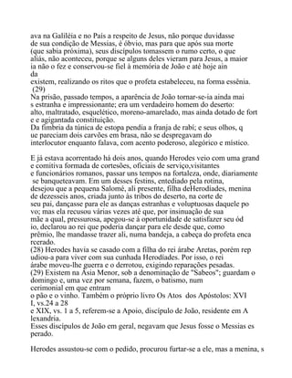 ava na Galiléia e no País a respeito de Jesus, não porque duvidasse
de sua condição de Messias, é óbvio, mas para que após sua morte
(que sabia próxima), seus discípulos tomassem o rumo certo, o que
aliás, não aconteceu, porque se alguns deles vieram para Jesus, a maior
ia não o fez e conservou-se fiel à memória de João e até hoje ain
da
existem, realizando os ritos que o profeta estabeleceu, na forma essênia.
(29)
Na prisão, passado tempos, a aparência de João tornar-se-ia ainda mai
s estranha e impressionante; era um verdadeiro homem do deserto:
alto, maltratado, esquelético, moreno-amarelado, mas ainda dotado de fort
e e agigantada constituição.
Da fimbria da túnica de estopa pendia a franja de rabí; e seus olhos, q
ue pareciam dois carvões em brasa, não se despregavam do
interlocutor enquanto falava, com acento poderoso, alegórico e místico.
E já estava acorrentado há dois anos, quando Herodes veio com uma grand
e comitiva formada de cortesões, oficiais de serviço,visitantes
e funcionários romanos, passar uns tempos na fortaleza, onde, diariamente
se banqueteavam. Em um desses festins, entediado pela rotina,
desejou que a pequena Salomé, ali presente, filha deHerodíades, menina
de dezesseis anos, criada junto às tribos do deserto, na corte de
seu pai, dançasse para ele as danças estranhas e voluptuosas daquele po
vo; mas ela recusou várias vezes até que, por insinuação de sua
mãe a qual, pressurosa, apegou-se à oportunidade de satisfazer seu ód
io, declarou ao rei que poderia dançar para ele desde que, como
prêmio, lhe mandasse trazer ali, numa bandeja, a cabeça do profeta enca
rcerado.
(28) Herodes havia se casado com a filha do rei árabe Aretas, porém rep
udiou-a para viver com sua cunhada Herodíades. Por isso, o rei
árabe moveu-lhe guerra e o derrotou, exigindo reparações pesadas.
(29) Existem na Àsia Menor, sob a denominação de "Sabeos"; guardam o
domingo e, uma vez por semana, fazem, o batismo, num
cerimonial em que entram
o pão e o vinho. Também o próprio livro Os Atos dos Apóstolos: XVI
I, vs.24 a 28
e XIX, vs. 1 a 5, referem-se a Apoio, discípulo de João, residente em A
lexandria.
Esses discípulos de João em geral, negavam que Jesus fosse o Messias es
perado.
Herodes assustou-se com o pedido, procurou furtar-se a ele, mas a menina, s
 