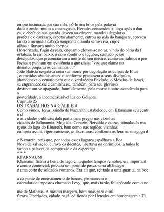 empre insinuada por sua mãe, pô-lo em brios pela palavra
dada e então, muito a contragosto, Herodes concordou e, logo após a dan
ça, o chefe de sua guarda desceu ao cárcere, mandou degolar o
profeta e o carrasco, espetacularmente, entrou na sala do banquete, apresen
tando à menina a cabeça sangrenta e ainda semi-viva, cujos
olhos a fitavam muito abertos.
Horrorizada, fugiu da sala, enquanto elevou-se no ar, vindo do pátio da f
ortaleza, lá em baixo, o coro sombrio e lúgubre, cantado pelos
discípulos, que presenciaram a morte do seu mestre; cantavam salmos e pro
fecias, e punham em evidência a que dizia: "voz que clama no
deserto, preparai os caminhos. . ."
João Batista resgatava com sua morte por degolação as culpas de Elias
, cometidas séculos antes e, conforme predissera a seus discípulos,
abandonava o cenário para que o verdadeiro Enviado, o Messias de Israel,
se engrandecesse e caminhasse, também, para seu glorioso
destino: um se apagando, humildemente, pela morte e outro acendendo para
a
posteridade, a incomensurável luz do Gólgota.
Capítulo 25
OS TRABALHOS NA GALILEIA
Como vimos, Jesus, saindo de Nazareth, estabeleceu em Kfarnaum seu centr
o d
e atividades públicas; dali partia para pregar nas vizinhas
cidades de Salmanuta, Magdala, Corazin, Betsaida e outras, situadas às ma
rgens do lago do Kinereth, bem como nas regiões vizinhas;
cumpria assim, rigorosamente, as Escrituras, conforme as lera na sinagoga d
e Nazareth, pois que, por todos esses lugares espalhava a Boa
Nova da salvação, curava os doentes, libertava os oprimidos, a todos le
vando a palavra da compaixão e da esperança.
* * *
KFARNAUM
Kfarnaum ficava à beira do lago e, naqueles tempos remotos, era important
e centro comercial; possuia um porto de pesca, uma alfândega
e uma corte de soldados romanos. Era ali que, sentado a uma guarita, na boc
a da ponte de encostamento de barcos, permanecia o
cobrador de impostos chamado Levy, que, mais tarde, foi apóstolo com o no
me de Matheus. A mesma margem, bem mais para o sul,
ficava Tiberíades, cidade pagã, edificada por Herodes em homenagem a Ti
 
