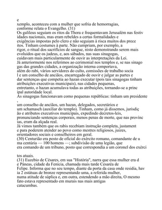 e
xemplo, aconteceu com a mulher que sofria de hemorragias,
conforme relata o Evangelho. (31)
Os galileus seguiam os ritos da Thora e frequentavam Jerusalém nas festiv
idades nacionais, mas eram rebeldes a certas formalidades e
exigências impostas pelo clero e não seguiam à risca muitos dos prece
itos. Tinham costumes à parte. Não cumpriam, por exemplo, a
rigor, o ritual dos sacrifícios de sangue, nisto demonstrando serem mais
evoluidos que os judeus, e, aos sábados, nas suas sinagogas,
cuidavam mais particularmente de ouvir as interpretações da Lei.
Já anteriormente nos referimos ao cerimonial nos templos e, se nas sinago
gas das grandes cidades, a organização interna comportava,
além do rabi, vários servidores do culto, comissões de trabalho socia
l e um conselho de anciãos, encarregado de ouvir e julgar as partes e
dar sentenças que competia ao hazan executar (pois tais sinagogas tinham
atribuições executivas municipais), nas cidades pequenas,
entretanto, o hazan acumulava todas as atribuições, tornando-se a princ
ipal autoridade local.
As sinagogas funcionavam como pequenas repúblicas: tinham um presidente
,
um conselho de ancíãos, um hazan, delegados, secretários e
um schamasch (auxiliar do templo). Tinham, como já dissemos, jurisdiç
ão e atributos executivos municipais, expedindo decretos-leis,
pronunciando sentenças corporais, menos penas de morte, que nas provínc
ias, eram da alçada real.
Já vimos também que os rabis recebiam instrução completa, justament
e para poderem atender ao povo como mestres religiosos, juizes,
orientadores sociais e conselheiros em geral.
(30) Centurião era posto de oficial do exército romano, comandante de u
ma centúria — 100 homens —; subdivisão de uma legião, que
era comando de um tribuno, posto que correspondia a um coronel dos exérci
tos atuais.
(31) Euzebio de Césares, em sua "História", narra que essa mulher era d
e Páneas, cidade da Fenícia, chamada mais tarde Cesaréa de
Felipe. Informa que no seu tempo, diante da porta da casa onde residia, hav
ia 2 estátuas de bronze representando uma, a referida mulher,
numa atitude de súplica e, em outra, estendendo a mão direita, O mesmo
fato estava representado em murais nas mais antigas
catacumbas.
 