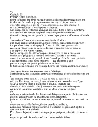 95
Capítulo 26
PREGAÇÕES E CURAS
Entre os judeus em geral, naquele tempo, o sistema das pregações era mu
ito diverso do usado hoje, quando o mestre, sacerdote, ou pastor
ou orador acadêmico, expõe livremente suas idéias, sem interrupçõ
es, sendo ouvido em silêncio pelos assistentes.
Nas sinagogas ou tribunais, qualquer assistente tinha o direito de interpel
ar o orador e era comum surgirem tumultos quando as opiniões
de muitos divergiam, ou quando os oradores pregavam matérias considerada
s
contrárias à Thora e aos costumes nacionais. Já vimos o
que havia acontecido dias atrás, com o próprio Jesus, quando se apresen
tou por duas vezes na sinagoga de Nazareth, fato esse que deveria
repetir-se várias vezes no decurso de suas pregações futuras, como er
a de esperar, em outros lugares.
Nessas sinagogas do interior do país, às margens do rio, é que Jesus
iniciou suas pregações e somente mais tarde, quando o auditório
aumentou enormemente, devido à sua fama de profeta, às curas que fazia
e aos fenômenos tidos como milagres — que produzia, é que
passou a pregar nas praças públicas e ao ar livre.
O dialeto que ele usava era o siríaco-hebreu um romano do tronco aramaico
que, nesse tempo, era usado em toda a Palestina.
Normalmente, nas sinagogas, entrava acompanhado de seus discípulos (o qu
e
era costume entre os rabis), tomava da mão do servente o
rolo das Escrituras, na parte já marcada como o texto do dia, — a "para
scha", e passava então a interpretar o assunto, segundo seu
elevado e sábio critério. Mas, justamente por causa dessas interpreta
ções como já o dissemos atrás, é que, desde o primeiro dia, teve
de
enfrentar a animosidade dos doutores da lei que, conquanto não fossem sac
erdotes, consideravam-se eruditos, teólogos, linguistas,
juristas, de maior ou menor renome ou capacidade; e como, em sua maioria,
p
ertenciam ao partido fariseu, tinham grande autoridad e,
com a sua presença, representavam o oficialismo religioso da Capital, o
que vale dizer, do Sinhédrio.
Perceberam logo que Jesus era um pregador perigoso, diferente dos demais,
p
orque pregava de forma heterodoxa, revolucionária; falava
 