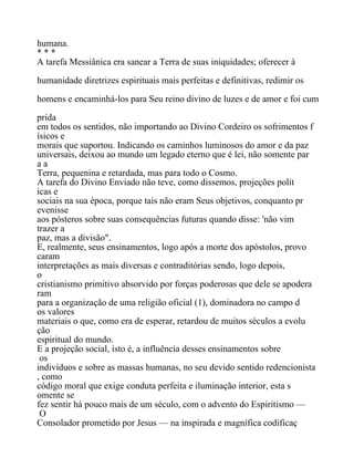 humana.
* * *
A tarefa Messiânica era sanear a Terra de suas iniquidades; oferecer à
humanidade diretrizes espirituais mais perfeitas e definitivas, redimir os
homens e encaminhá-los para Seu reino divino de luzes e de amor e foi cum
prida
em todos os sentidos, não importando ao Divino Cordeiro os sofrimentos f
ísicos e
morais que suportou. Indicando os caminhos luminosos do amor e da paz
universais, deixou ao mundo um legado eterno que é lei, não somente par
a a
Terra, pequenina e retardada, mas para todo o Cosmo.
A tarefa do Divino Enviado não teve, como dissemos, projeções polít
icas e
sociais na sua época, porque tais não eram Seus objetivos, conquanto pr
evenisse
aos pósteros sobre suas consequências futuras quando disse: 'não vim
trazer a
paz, mas a divisão".
E, realmente, seus ensinamentos, logo após a morte dos apóstolos, provo
caram
interpretações as mais diversas e contraditórias sendo, logo depois,
o
cristianismo primitivo absorvido por forças poderosas que dele se apodera
ram
para a organização de uma religião oficial (1), dominadora no campo d
os valores
materiais o que, como era de esperar, retardou de muitos séculos a evolu
ção
espiritual do mundo.
E a projeção social, isto é, a influência desses ensinamentos sobre
os
indivíduos e sobre as massas humanas, no seu devido sentido redencionista
, como
código moral que exige conduta perfeita e iluminação interior, esta s
omente se
fez sentir há pouco mais de um século, com o advento do Espiritismo —
O
Consolador prometido por Jesus — na inspirada e magnífica codificaç
 