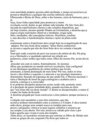 com autoridade própria, possuia saber profundo, e jamais reverenciava ou
prestava obediência a qualquer das escolas rabínicas oficiais.
Oferecendo o Reino de Deus, sobre o dos homens, reino de harmonia, paz e
ju
stiça, Jesus tinha capacidade para promover a maior
revolução social, dentre as que tinham sido tentadas. De fato: bem dist
anciada do espiritualismo clássico e das religiões dogmáticas, que
até hoje existem, mesmo quando filiadas ao cristianismo, a doutrina que p
regava exigia realizações objetivas e imediatas; exigia ação,
fatos, resultados; não concepções teóricas, filosóficas, cerebrai
s, mas decisões e transformações íntimas e ações no plano colet
ivo,
exatamente como o Espiritismo deve exigir hoje na evangelização de seus
adeptos. Por isso Jesus dizia sempre: "pelos frutos conhecereis
as árvores e aquela que não der bom fruto deve ser cortada e lançada
fora".
Num país onde a maioria do povo era escravo do salário do dia, Ele preg
ava a libertação e a igualdade espiritual em relação aos
poderosos, como irmãos que todos eram, filhos do mesmo Pai, assim deven
do
proceder uns com os outros, fraternalmente. As mesmas
idéias que acenderam no mundo terríveis revoluções, hoje configurad
as em ideologias igualitárias de caráter político que levam,
entretanto, à eterna dominação do mais forte! Por isso, todos os mise
ráveis e desvalidos o seguiam e o amavam e seu prestígio aumentava
diariamente, baseado na esperança de que sendo Ele, o Messias nacional, t
raria a libertação de Israel do jugo estrangeiro e acabaria com a
miséria, a doença e a escravidão.
E os próprios discípulos pensavam assim, tendo sido, portanto, terrív
el a decepção da quase totalidade deles, quando ouviram-no dizer
que "seu reino não era deste mundo". E dentre os decepcionados, o maior d
e todos foi Judas de Kerioth.
A doutrina pregada por Jesus enraivecia o clero judaico, porque ensinava u
m
a religião sem sacerdotes e sem ritos exteriores, que não
aceitava nenhum intermediário entre a criatura e o Criador. E dava testem
unho disso, porque nem sempre usava os templos para suas
preces e pregações; retirava-se para lugares solitários e ensinava qu
ase sempre a céu aberto. Por isso, tornava-se odiado pelo clero e por
todos aqueles que viviam à custa dos templos.
Além disso, os sacerdotes ensinavam que somente os filhos de Abraão mer
eciam as graças do céu, enquanto Ele dizia que todos os
 
