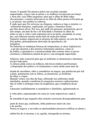 rocura. E quando Ele passava pelas ruas ou pelas estradas
empoeiradas, o povo saía às portas e as mulheres levantavam nos braço
s, bem alto, seus filhos pequenos, para que o olhar do Rabi sobre
eles pousasse; e muitos atiravam-se ao chão de olhos postos n'Ele para qu
e, ao passar, sua sombra os cobrisse.
E onde quer que Ele estivesse ou chégasse, rodeava-o logo a miséria e o
sofrimento humanos, suplicando, aos gritos e lamentos tristes,
que lhes desse alívio. Por isso, por onde Ele passasse, permanecia, por m
uito tempo, um halo de luz e de felicidade a iluminar os olhos de
todos os que o viam e uma esperança nova no peito, sacudindo os coraç
ões, sem saberem mesmo muito bem de onde provinham.
Naqueles tempos imperavam as doenças de toda espécie, no seio das fam
ílias pobres, principalmente derivadas da ignorância e da
imundície.
Na Palestina as mudanças bruscas de temperatura, as sêcas implacáveis
, o pó dos desertos e dos terrenos fortemente calcáreos, como os
da Judéia, a ignorância e a promiscuidade (tão comuns entre os povos
orientais), a indolência natural do povo e sua arraigada superstição
religiosa, tudo concorria para que as moléstias se alastrassem e dominass
em por toda parte.
A ciência ainda estava na infância; não havia médicos profissionais
à disposição dos pobres e os tratamentos e curas ainda eram mais da
alçada de sacerdotes, rabis e curandeiros ou magos, que pululavam por tod
a parte, juntamente com as febres, as disenterias, as moléstias
de olhos e a lepra.
Quando vemos, nos dias de hoje, sobretudo nos ambientes ainda
retardados, quando a medicina já conquistou maiores conhecimentos
não só sobre a etiologia como na terapêutica, que a tendência do po
vo
é procurar confiadamente a curandeiros e charlatões, aglomerando-se
à volta deles, esperançados em curas às vezes impossíveis, nada h
á
de estranhável que naqueles dias remotos corressem desesperadamente para
junto de Jesus que, realmente, tinha poderosos meios de cura
e de auxílio.
Nunca se negava, e em todas as oportunidades procurava edificar as almas e
redimí-las de si mesmas; e se, agindo, transgredia as normas,
 